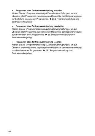 •    Programm oder Zentralenverknüpfung erstellen
      Klicken Sie auf „Programmerstellung & Zentralenverknüpfungen, um zur
      Übersicht aller Programme zu gelangen und folgen Sie der Bedienanweisung
      zur Erstellung eines neuen Programmes.     23.2 Programmerstellung und
      Zentralenverknüpfung

      •    Programm oder Zentralenverknüpfung bearbeiten
      Klicken Sie auf „Programmerstellung & Zentralenverknüpfungen, um zur
      Übersicht aller Programme zu gelangen und folgen Sie der Bedienanweisung
      zum Bearbeiten eines Programmes.      23.2 Programmerstellung und
      Zentralenverknüpfung

      •    Programm oder Zentralenverknüpfung löschen
      Klicken Sie auf „Programmerstellung & Zentralenverknüpfungen, um zur
      Übersicht aller Programme zu gelangen und folgen Sie der Bedienanweisung
      zum Löschen eines Programmes.       23.2 Programmerstellung und
      Zentralenverknüpfung




130
 