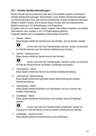 23.1 Direkte Geräteverknüpfungen
Dieses Fenster gibt eine Übersicht über alle im HomeMatic System vorhandenen
direkten Geräteverknüpfungen. Das Erstellen neuer direkter Geräteverknüpfungen
und die Konfiguration bzw. das Löschen bestehender direkter Geräteverknüpfungen
erfolgt in diesem Fenster. Sie erreichen dieses Fenster über die entsprechende
Bedienanweisung in 23 Verknüpfungen und Programme.
Eingaben sind nur in der Spalte „Aktion“ möglich. Alle anderen Angaben und weitere
Informationen dazu werden in 23.1.4 Profileinstellung definiert.
Folgende Spalten sind in angegebener Reihenfolge vorhanden:

 1.   Sender – Name
      Diese Spalte enthält den Kanalnamen des Gerätes, das als Sender arbeitet.

                  Ist die Liste nach der Tabellenspalte „Sender“ sortiert, so erscheint
      im Feld des Namen auch die stilisierte Abbildung des Gerätes.

 2.   Sender – Seriennummer
      Diese Spalte enthält die Seriennummer des Senders.

                  Ist die Liste nach der Tabellenspalte „Sender“ sortiert, so erscheint
      im Feld der Seriennummer der Button „Empfänger hinzufügen“.

 3.   Verknüpfung – Name
      Diese Spalte enthält den Namen der direkten Geräteverknüpfung.

 4.   Verknüpfung – Beschreibung
      Diese Spalte enthält eine optionale weitere Beschreibung der direkten
      Geräteverknüpfung.

 5.   Verknüpfung – Aktion
      Diese Spalte enthält die Buttons zum Bearbeiten und zum Löschen der
      direkten Verknüpfung.

 6.   Empfänger – Name
      Diese Spalte enthält den Kanalnamen des Gerätes, das als Empfänger
      arbeitet.

                  Ist die Liste nach der Tabellenspalte „Empfänger“ sortiert, so
      erscheint im Feld des Namen auch die stilisierte Abbildung des Gerätes.

 7.   Empfänger – Seriennummer
      Diese Spalte enthält die Seriennummer des Empfängers.




                                                                                    131
 