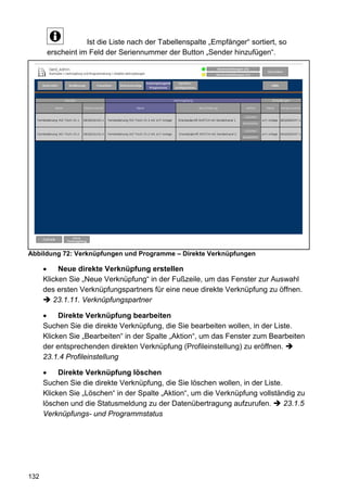 Ist die Liste nach der Tabellenspalte „Empfänger“ sortiert, so
       erscheint im Feld der Seriennummer der Button „Sender hinzufügen“.




Abbildung 72: Verknüpfungen und Programme – Direkte Verknüpfungen

      •    Neue direkte Verknüpfung erstellen
      Klicken Sie „Neue Verknüpfung“ in der Fußzeile, um das Fenster zur Auswahl
      des ersten Verknüpfungspartners für eine neue direkte Verknüpfung zu öffnen.
         23.1.11. Verknüpfungspartner

      •    Direkte Verknüpfung bearbeiten
      Suchen Sie die direkte Verknüpfung, die Sie bearbeiten wollen, in der Liste.
      Klicken Sie „Bearbeiten“ in der Spalte „Aktion“, um das Fenster zum Bearbeiten
      der entsprechenden direkten Verknüpfung (Profileinstellung) zu eröffnen.
      23.1.4 Profileinstellung

      •    Direkte Verknüpfung löschen
      Suchen Sie die direkte Verknüpfung, die Sie löschen wollen, in der Liste.
      Klicken Sie „Löschen“ in der Spalte „Aktion“, um die Verknüpfung vollständig zu
      löschen und die Statusmeldung zu der Datenübertragung aufzurufen.         23.1.5
      Verknüpfungs- und Programmstatus




132
 