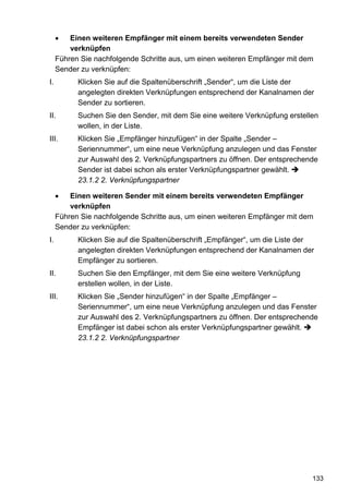 •   Einen weiteren Empfänger mit einem bereits verwendeten Sender
         verknüpfen
     Führen Sie nachfolgende Schritte aus, um einen weiteren Empfänger mit dem
     Sender zu verknüpfen:
I.         Klicken Sie auf die Spaltenüberschrift „Sender“, um die Liste der
           angelegten direkten Verknüpfungen entsprechend der Kanalnamen der
           Sender zu sortieren.
II.        Suchen Sie den Sender, mit dem Sie eine weitere Verknüpfung erstellen
           wollen, in der Liste.
III.       Klicken Sie „Empfänger hinzufügen“ in der Spalte „Sender –
           Seriennummer“, um eine neue Verknüpfung anzulegen und das Fenster
           zur Auswahl des 2. Verknüpfungspartners zu öffnen. Der entsprechende
           Sender ist dabei schon als erster Verknüpfungspartner gewählt.
           23.1.2 2. Verknüpfungspartner

     •   Einen weiteren Sender mit einem bereits verwendeten Empfänger
         verknüpfen
     Führen Sie nachfolgende Schritte aus, um einen weiteren Empfänger mit dem
     Sender zu verknüpfen:
I.         Klicken Sie auf die Spaltenüberschrift „Empfänger“, um die Liste der
           angelegten direkten Verknüpfungen entsprechend der Kanalnamen der
           Empfänger zu sortieren.
II.        Suchen Sie den Empfänger, mit dem Sie eine weitere Verknüpfung
           erstellen wollen, in der Liste.
III.       Klicken Sie „Sender hinzufügen“ in der Spalte „Empfänger –
           Seriennummer“, um eine neue Verknüpfung anzulegen und das Fenster
           zur Auswahl des 2. Verknüpfungspartners zu öffnen. Der entsprechende
           Empfänger ist dabei schon als erster Verknüpfungspartner gewählt.
           23.1.2 2. Verknüpfungspartner




                                                                              133
 