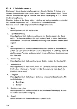 23.1.1   1. Verknüpfungspartner
Die Auswahl des ersten Verknüpfungspartners (Kanales) bei der Erstellung einer
direkten Geräteverknüpfung erfolgt in diesem Fenster. Sie erreichen dieses Fenster
über die Bedienanweisung zum Erstellen einer neuen Verknüpfung in 23.1. Direkte
Geräteverknüpfungen.
Eingaben sind nur in der Spalte „Aktion“ möglich. Alle anderen Angaben werden bei
der Gerätekonfiguration in 24.1.2 Geräte vom Administrator definiert.
Folgende Spalten sind in angegebener Reihenfolge vorhanden:

 1.   Name
      Diese Spalte enthält den Kanalnamen.

 2.   Typenbezeichnung
      Diese Spalten enthält die Kurzbezeichnung des Gerätes zu dem der Kanal
      gehört. Die Typenbezeichnung ist auch auf dem Gerät zu finden. Bei Geräten
      mit mehreren Kanälen wird die Kurzbezeichnung noch durch die Kanalnummer
      ergänzt.

 3.   Bild
      Diese Spalte enthält eine stilisierte Abbildung des Gerätes zu dem der Kanal
      gehört. Bei Geräten mit mehreren Kanälen ist der Kanal im Bild farbig markiert.
      Als Mouseover-Funktion wird automatisch ein vergrößertes und detailreicheres
      Bild angezeigt.

 4.   Bezeichnung
      Diese Spalte enthält die Bezeichnung des Gerätes zu dem der Kanal gehört.

 5.   Seriennummer
      Diese Spalte enthält die Seriennummer des Gerätes zu dem der Kanal gehört.
      Bei Geräten mit mehreren Kanälen wird die Seriennummer noch durch die
      Kanalnummer ergänzt.

 6.   Kategorie
      Diese Spalte enthält die Kategorie-Einteilung entsprechend des Kanales. Mit
      der Unterteilung in
         a.   Empfänger
         b.   Sender

 7.   Übertragungsmodus
      Diese Spalte enthält die Information, ob die gesicherter Übertragung aktiviert
      ist oder die Standardübertragung.

 8.   Gewerk
      Diese Spalte enthält die Gewerkzuordnung des Kanals.



134
 
