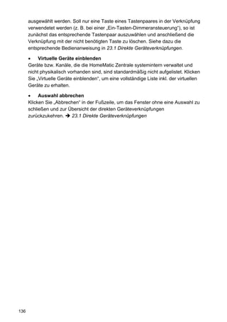 ausgewählt werden. Soll nur eine Taste eines Tastenpaares in der Verknüpfung
      verwendetet werden (z. B. bei einer „Ein-Tasten-Dimmeransteuerung“), so ist
      zunächst das entsprechende Tastenpaar auszuwählen und anschließend die
      Verknüpfung mit der nicht benötigten Taste zu löschen. Siehe dazu die
      entsprechende Bedienanweisung in 23.1 Direkte Geräteverknüpfungen.

      •    Virtuelle Geräte einblenden
      Geräte bzw. Kanäle, die die HomeMatic Zentrale systemintern verwaltet und
      nicht physikalisch vorhanden sind, sind standardmäßig nicht aufgelistet. Klicken
      Sie „Virtuelle Geräte einblenden“, um eine vollständige Liste inkl. der virtuellen
      Geräte zu erhalten.

      •    Auswahl abbrechen
      Klicken Sie „Abbrechen“ in der Fußzeile, um das Fenster ohne eine Auswahl zu
      schließen und zur Übersicht der direkten Geräteverknüpfungen
      zurückzukehren.    23.1 Direkte Geräteverknüpfungen




136
 