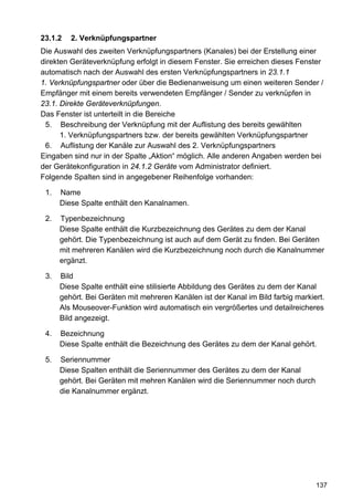 23.1.2   2. Verknüpfungspartner
Die Auswahl des zweiten Verknüpfungspartners (Kanales) bei der Erstellung einer
direkten Geräteverknüpfung erfolgt in diesem Fenster. Sie erreichen dieses Fenster
automatisch nach der Auswahl des ersten Verknüpfungspartners in 23.1.1
1. Verknüpfungspartner oder über die Bedienanweisung um einen weiteren Sender /
Empfänger mit einem bereits verwendeten Empfänger / Sender zu verknüpfen in
23.1. Direkte Geräteverknüpfungen.
Das Fenster ist unterteilt in die Bereiche
 5. Beschreibung der Verknüpfung mit der Auflistung des bereits gewählten
      1. Verknüpfungspartners bzw. der bereits gewählten Verknüpfungspartner
 6. Auflistung der Kanäle zur Auswahl des 2. Verknüpfungspartners
Eingaben sind nur in der Spalte „Aktion“ möglich. Alle anderen Angaben werden bei
der Gerätekonfiguration in 24.1.2 Geräte vom Administrator definiert.
Folgende Spalten sind in angegebener Reihenfolge vorhanden:

 1.   Name
      Diese Spalte enthält den Kanalnamen.

 2.   Typenbezeichnung
      Diese Spalte enthält die Kurzbezeichnung des Gerätes zu dem der Kanal
      gehört. Die Typenbezeichnung ist auch auf dem Gerät zu finden. Bei Geräten
      mit mehreren Kanälen wird die Kurzbezeichnung noch durch die Kanalnummer
      ergänzt.

 3.   Bild
      Diese Spalte enthält eine stilisierte Abbildung des Gerätes zu dem der Kanal
      gehört. Bei Geräten mit mehreren Kanälen ist der Kanal im Bild farbig markiert.
      Als Mouseover-Funktion wird automatisch ein vergrößertes und detailreicheres
      Bild angezeigt.

 4.   Bezeichnung
      Diese Spalte enthält die Bezeichnung des Gerätes zu dem der Kanal gehört.

 5.   Seriennummer
      Diese Spalten enthält die Seriennummer des Gerätes zu dem der Kanal
      gehört. Bei Geräten mit mehren Kanälen wird die Seriennummer noch durch
      die Kanalnummer ergänzt.




                                                                                  137
 