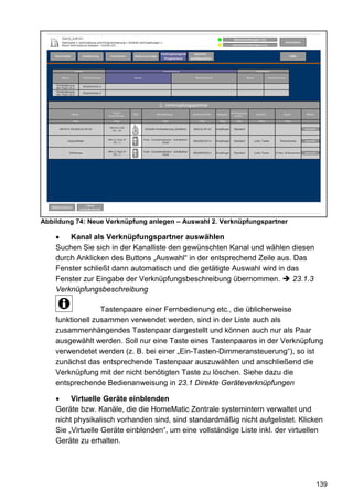 Abbildung 74: Neue Verknüpfung anlegen – Auswahl 2. Verknüpfungspartner

    •   Kanal als Verknüpfungspartner auswählen
    Suchen Sie sich in der Kanalliste den gewünschten Kanal und wählen diesen
    durch Anklicken des Buttons „Auswahl“ in der entsprechend Zeile aus. Das
    Fenster schließt dann automatisch und die getätigte Auswahl wird in das
    Fenster zur Eingabe der Verknüpfungsbeschreibung übernommen.         23.1.3
    Verknüpfungsbeschreibung

                  Tastenpaare einer Fernbedienung etc., die üblicherweise
    funktionell zusammen verwendet werden, sind in der Liste auch als
    zusammenhängendes Tastenpaar dargestellt und können auch nur als Paar
    ausgewählt werden. Soll nur eine Taste eines Tastenpaares in der Verknüpfung
    verwendetet werden (z. B. bei einer „Ein-Tasten-Dimmeransteuerung“), so ist
    zunächst das entsprechende Tastenpaar auszuwählen und anschließend die
    Verknüpfung mit der nicht benötigten Taste zu löschen. Siehe dazu die
    entsprechende Bedienanweisung in 23.1 Direkte Geräteverknüpfungen

    •    Virtuelle Geräte einblenden
    Geräte bzw. Kanäle, die die HomeMatic Zentrale systemintern verwaltet und
    nicht physikalisch vorhanden sind, sind standardmäßig nicht aufgelistet. Klicken
    Sie „Virtuelle Geräte einblenden“, um eine vollständige Liste inkl. der virtuellen
    Geräte zu erhalten.




                                                                                   139
 
