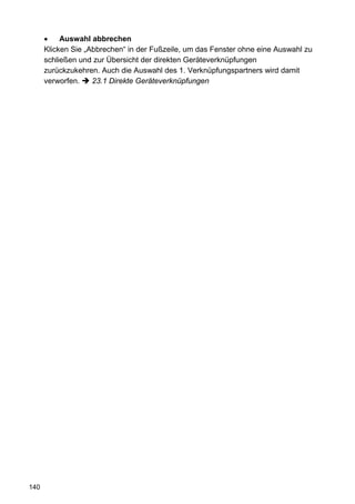 •    Auswahl abbrechen
      Klicken Sie „Abbrechen“ in der Fußzeile, um das Fenster ohne eine Auswahl zu
      schließen und zur Übersicht der direkten Geräteverknüpfungen
      zurückzukehren. Auch die Auswahl des 1. Verknüpfungspartners wird damit
      verworfen.    23.1 Direkte Geräteverknüpfungen




140
 