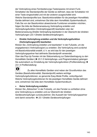 der Verknüpfung eines Fernbedienungs-Tastenpaares mit einem Funk-
Schaltaktor die Standardprofile der Geräte so definiert, dass der Schaltaktor mit
einer Taste eingeschaltet und mit der anderen ausgeschaltet wird.
Welche Standardprofile bzw. Basisfunktionalitäten für die jeweiligen HomeMatic
Geräte definiert sind, entnehmen Sie bitte dem HomeMatic Systemhandbuch.
Falls Sie von der Basisfunktion abweichende Funktionen einstellen möchten,
folgen Sie bitte der Bedienanweisung Verknüpfung erstellen und
Verknüpfungsfunktion (Verknüpfungsprofil) bearbeiten oder der
Bedienanweisung Direkte Verknüpfung bearbeiten in der Übersicht der direkten
Verknüpfungen (23.1 Direkte Geräteverknüpfungen).

•    Direkte Verknüpfung erstellen und die Verknüpfungsfunktion
     (Verknüpfungsprofil) bearbeiten
Klicken Sie „Verknüpfung erstellen und bearbeiten“ in der Fußzeile, um die
angegebene(n) Verknüpfung(en) zu erstellen. Die Verknüpfung wird zunächst
mit Basisfunktionalität erstellt, d. h. es wird das für den jeweiligen
Verknüpfungspartner fest definierte Standardprofil verwendet.
Über das Pop-Up Fenster mit der Statusmeldung zur Datenübertragung zu den
HomeMatic Geräten ( 23.1.5 Verknüpfungs- und Programmstatus) gelangen
Sie automatisch zur Einstellung der Verknüpfungsfunktion (Profileinstellung)
23.1.4 Profileinstellung

             Zu allen HomeMatic Geräten sind neben der Grundfunktion des
Gerätes (Basisfunktionalität, Standardprofil) weitere wichtige
Verknüpfungsfunktionen, so genannte Easy-Mode Profile, vorkonfiguriert.
Welche Verknüpfungsfunktionen für die jeweiligen HomeMatic Geräte definiert
sind, entnehmen Sie bitte dem HomeMatic Systemhandbuch.

•    Keine Verknüpfung erstellen
Klicken Sie „Abbrechen“ in der Fußzeile, um das Fenster zu schließen ohne
eine Verknüpfung zu erstellen und zur Übersicht der direkten
Geräteverknüpfungen zurückzukehren. Die Auswahl der Verknüpfungspartner
wird damit verworfen.    23.1 Direkte Geräteverknüpfungen




                                                                              143
 