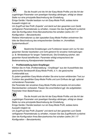 Da die Anzahl und die Art der Easy-Mode Profile und die Art der
      zugehörigen Parameter vom jeweiligen Kanaltyp abhängen, erfolgt an dieser
      Stelle nur eine prinzipielle Beschreibung der Einstellung.
      Einige Geräte / Kanäle besitzen nur ein Easy-Mode Profil, sodass keine
      Auswahl möglich ist.
      Um Zugriff auf das Profil „Experte“ und damit auf den gesamten zum Gerät
      verfügbaren Parametersatz zu erhalten, müssen Sie das Zugriffsrecht zunächst
      über die Konfiguration Ihres Benutzerkontos frei schalten (siehe 24.1.17
      Konfiguration – Benutzerkonto)
      Weitere Informationen zu den speziellen Easy-Mode Profilen entnehmen Sie
      bitte der Beschreibung des entsprechenden Gerätes im „HomeMatic
      Systemhandbuch“.

                   Bestimmte Einstellungen und Funktionen lassen sich nur für den
      gesamten Sender bearbeiten und nicht getrennt für einzelne Verknüpfungen
      (z. B. Mindestdauer für langen Tastendruck). Die Einstellung solcher, den
      gesamten Kanal betreffenden, Parameter erfolgt entsprechend der
      Bedienanweisung Kanalparameter bearbeiten.

      •    Profileinstellung beim Empfänger
      Wählen Sie im Feld „Profileinstellung – Empfänger“ aus der Auswahlliste das
      gewünschte Senderprofil (Easy-Mode Profil), d. h. die gewünschte
      Funktionalität aus.
      Zu jedem gewählten Easy-Mode erhalten Sie eine kurzen erklärenden Text zur
      Funktion des gewählten Easy-Mode Profils und zum Einfluss der ggf. optional
      vorhandenen Parameter.
      Die Parameter der einzelnen Easy-Mode Profile sind bereits mit sinnvollen
      Standardwerten vorbesetzt. Passen Sie anschließend ggf. die aufgelisteten
      Parameter Ihren Bedürfnisse an.

                    Da die Anzahl und die Art der Easy-Mode Profile und die Art der
      zugehörigen Parameter vom jeweiligen Kanaltyp abhängen, erfolgt an dieser
      Stelle nur eine prinzipielle Beschreibung der Einstellung.
      Einige Geräte / Kanäle besitzen nur ein Easy-Mode Profil, sodass keine
      Auswahl möglich ist.
      Um Zugriff auf das Profil „Experte“ und damit auf den gesamten zum Gerät
      verfügbaren Parametersatz zu erhalten, müssen Sie das Zugriffsrecht zunächst
      über die Konfiguration Ihres Benutzerkontos frei schalten (siehe 24.1.17
      Konfiguration – Benutzerkonto)




146
 