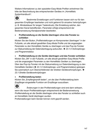 Weitere Informationen zu den speziellen Easy-Mode Profilen entnehmen Sie
bitte der Beschreibung des entsprechenden Gerätes im „HomeMatic
Systemhandbuch“.

             Bestimmte Einstellungen und Funktionen lassen sich nur für den
gesamten Empfänger bearbeiten und nicht getrennt für einzelne Verknüpfungen
(z. B. Mindestdauer für langen Tastendruck). Die Einstellung solcher, den
gesamten Kanal betreffenden, Parameter erfolgt entsprechend der
Bedienanweisung Kanalparameter bearbeiten.

•    Profileinstellung an die Geräte übertragen ohne das Fenster zu
     schließen
Klicken Sie den Button „Profileinstellungen an Komponenten übertragen“ in der
Fußzeile, um alle aktuell gewählten Easy-Mode Profile und die angezeigten
Parameter zu den HomeMatic Geräte zu übertragen und das Pop-Up Fenster
zur Statusmeldung der Datenübertragung aufzurufen.      23.1.5 Verknüpfungs-
und Programmstatus

•    Profileinstellung an die Geräte übertragen und das Fenster schließen
Klicken Sie „OK“ in der Fußzeile, um alle aktuell gewählten Easy-Mode Profile
und die angezeigten Parameter zu den HomeMatic Geräten zu übertragen.
Über das Pop-Up Fenster mit der Statusmeldung zur Datenübertragung zu den
HomeMatic Geräten ( 23.1.5 Verknüpfungs- und Programmstatus) gelangen
Sie automatisch zum Übersichtsfenster der direkten Geräteverknüpfungen.
23.1 Direkte Geräteverknüpfungen

•    Profileinstellung testen
Klicken Sie „Empfängerprofil testen“, um die über Profileinstellung beim
Empfänger eingestellte Funktion am Empfänger auszulösen.

               Änderungen in den Profileinstellungen sind erst dann wirksam,
wenn die neuen Profileinstellungen entsprechend der Bedienanweisung
Profileinstellung an die Geräte übertragen ohne das Fenster zu schließen auch
an HomeMatic Gerät übertragen wurden.
Profieinstellungen beim Sender können nicht geprüft werden.




                                                                           147
 
