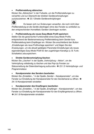 •    Profileinstellung abbrechen
      Klicken Sie „Abbrechen“ in der Fußzeile, um die Profileinstellungen zu
      verwerfen und zur Übersicht der direkten Geräteverknüpfungen
      zurückzukehren.      23.1 Direkte Geräteverknüpfungen

                     Es lassen sich nur Änderungen verwerfen, die noch nicht über
      Profileinstellung an die Geräte übertragen ohne das Fenster zu schließen zu
      den entsprechenden HomeMatic Geräten übertragen wurden.

      •    Profileinstellung als neues Easy-Mode Profil speichern
      Stellen Sie die gewünschte Funktionalität eines Easy-Mode Profils
      entsprechend der Bedienanweisung Profileinstellung beim Sender bzw.
      Profileinstellung beim Empfänger ein. Klicken Sie anschließend den Button
      „Einstellungen als neue Profilvorlage speichern“ und folgen Sie den
      Anweisungen, um die aktuell getätigten Parameter-Einstellungen als neues
      eigenständiges Easy-Mode Profil für den zugehörigen Kanaltyp (z. B. Funk-
      Schaltaktor) abzuspeichern.

      •    Direkte Geräteverknüpfung löschen
      Klicken Sie „Löschen“ in der Spalte „Verknüpfung – Aktion“, um die
      Verknüpfung vollständig zu löschen und das Pop-Up Fenster zur
      Statusmeldung der Datenübertragung aufzurufen.      23.1.5 Verknüpfungs- und
      Programmstatus

      •    Kanalparameter des Senders bearbeiten
      Klicken Sie „Einstellen...“ in der Spalte „Sender – Kanalparameter“, um das
      Fenster zur Einstellung der Kanalparameter für den Senderkanal zu öffnen.
      24.1.8 Kanalparameter einstellen

      •    Kanalparameter des Empfängers bearbeiten
      Klicken Sie „Einstellen...“ in der Spalte „Empfänger – Kanalparameter“, um das
      Fenster zur Einstellung der Kanalparameter für den Empfängerkanal zu öffnen.
         24.1.8 Kanalparameter einstellen




148
 
