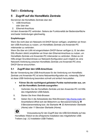 Teil I – Einleitung
5          Zugriff auf die HomeMatic Zentrale
Sie können die HomeMatic Zentrale über den
  1. USB-Anschluss
      oder über den
  2. Ethernet-Anschluss
mit dem Anwender-PC verbinden. Seitens der Funktionalität der Bedienoberfläche
sind beide Verbindungen gleichwertig.

Empfehlungen
Wenn Sie nicht über ein Netzwerk mit DHCP-Server verfügen, empfehlen wir Ihnen
den USB-Anschluss zu nutzen, um HomeMatic Zentrale und Anwender-PC
miteinander zu verbinden.
Wenn Sie über ein LAN mit eingerichtetem DHCP-Server verfügen (z. B. bei allen
DSL-Routern üblich) empfehlen wir Ihnen den Ethernet-Anschluss zu nutzen, um
HomeMatic Zentrale und Anwender-PC miteinander zu verbinden. Wobei es mit
Hilfe einiger Grundkenntnisse zur Netzwerk-Konfiguration auch möglich ist, eine
Netzwerk-Verbindung zwischen HomeMatic Zentrale und Anwender-PC ohne
DHCP-Server einzurichten.

5.1          Zugriff über den USB-Anschluss
Bei der Verwendung des USB-Anschlusses für die Verbindung von HomeMatic
Zentrale und Anwender-PC ist keine Netzwerkkonfiguration etc. notwendig. Daher
ist diese USB-Verbindung besonders schnell und einfach herzustellen.

         •    Führen Sie die nachfolgend gelisteten Punkte nacheinander aus, um
              auf die HomeMatic Zentrale zuzugreifen:
    I.          Verbinden Sie die HomeMatic Zentrale und den Anwender-PC mit Hilfe
                des mitgelieferten USB-Kabels.
    II.         Starten Sie Ihren Web-Browser.
    III.        Geben Sie in die Adressleiste des Web-Browsers http://home.matic ein.
                Anschließend öffnet sich der Bildschirm zur Benutzeranmeldung
                9 Benutzeranmeldung bzw. die Startseite      22 Administrator Startseite
                (Home) oder 11 Benutzer Startseite (Home).

                       Voraussetzung für den Zugriff über die USB-Schnittstelle auf das
         HomeMatic WebUI ist die erfolgreiche Installation des mitgelieferten USB-
         Treibers (vgl. 3.2 Installation USB-Treiber).




                                                                                           15
 
