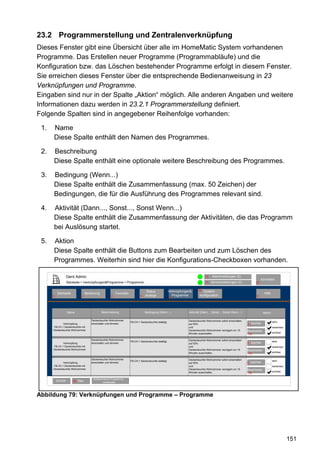 23.2 Programmerstellung und Zentralenverknüpfung
Dieses Fenster gibt eine Übersicht über alle im HomeMatic System vorhandenen
Programme. Das Erstellen neuer Programme (Programmabläufe) und die
Konfiguration bzw. das Löschen bestehender Programme erfolgt in diesem Fenster.
Sie erreichen dieses Fenster über die entsprechende Bedienanweisung in 23
Verknüpfungen und Programme.
Eingaben sind nur in der Spalte „Aktion“ möglich. Alle anderen Angaben und weitere
Informationen dazu werden in 23.2.1 Programmerstellung definiert.
Folgende Spalten sind in angegebener Reihenfolge vorhanden:

 1.   Name
      Diese Spalte enthält den Namen des Programmes.

 2.   Beschreibung
      Diese Spalte enthält eine optionale weitere Beschreibung des Programmes.

 3.   Bedingung (Wenn...)
      Diese Spalte enthält die Zusammenfassung (max. 50 Zeichen) der
      Bedingungen, die für die Ausführung des Programmes relevant sind.

 4.   Aktivität (Dann..., Sonst..., Sonst Wenn...)
      Diese Spalte enthält die Zusammenfassung der Aktivitäten, die das Programm
      bei Auslösung startet.

 5.   Aktion
      Diese Spalte enthält die Buttons zum Bearbeiten und zum Löschen des
      Programmes. Weiterhin sind hier die Konfigurations-Checkboxen vorhanden.

                   Gerd Admin                                                                                                  12    Alarmmeldungen (0)
                                                                                                                                                                            Abmelden
                   Startseite > Verknüpfungen&Programme > Programme                                                            11   Servicemeldungen (0)               10


                                                                                 Status               Verknüpfungen&      68 System-
          Startseite              Bedienung             Favoriten                                                                                                              Hilfe
      2                       3                     4                       8   anzeige                 Programme          konfiguration                               9
                                                                                                      5




                   Name                       Beschreibung                      Bedingung (Wenn...)               Aktivität (Dann... ,Sonst..., Sonst Wenn...)                Aktion

                                      Deckenleuchte Wohnzimmer                                                    Deckenleuchte Wohnzimmer sofort einschalten
                                                                    FB-CH.1 Deckenleuchte betätigt.                                                                                    aktiv
             Verknüpfung              einschalten und dimmen                                                      auf 50%                                         Löschen
                                                                                                                                                                 71
      FB-Ch.1 Deckenleuchte mit                                                                                   und                                                                  bedienbar
      Deckenleuchte Wohnzimmer                                                                                    Deckenleuchte Wohnzimmer verzögert um 15       Bearbeiten
                                                                                                                  Minuten ausschalten.                                                 sichtbar
                                                                                                                                                                  60

                                      Deckenleuchte Wohnzimmer                                                    Deckenleuchte Wohnzimmer sofort einschalten
                                                                    FB-CH.1 Deckenleuchte betätigt.                                                                                    aktiv
             Verknüpfung              einschalten und dimmen                                                      auf 50%                                         Löschen
                                                                                                                                                                 71
      FB-Ch.1 Deckenleuchte mit                                                                                   und                                                                  bedienbar
      Deckenleuchte Wohnzimmer                                                                                    Deckenleuchte Wohnzimmer verzögert um 15       Bearbeiten
                                                                                                                  Minuten ausschalten.                                                 sichtbar
                                                                                                                                                                  60

                                      Deckenleuchte Wohnzimmer                                                    Deckenleuchte Wohnzimmer sofort einschalten
                                                                    FB-CH.1 Deckenleuchte betätigt.                                                                                    aktiv
             Verknüpfung              einschalten und dimmen                                                      auf 50%                                         Löschen
                                                                                                                                                                 71
      FB-Ch.1 Deckenleuchte mit                                                                                   und                                                                  bedienbar
      Deckenleuchte Wohnzimmer                                                                                    Deckenleuchte Wohnzimmer verzögert um 15       Bearbeiten
                                                                                                                  Minuten ausschalten.                                                 sichtbar
                                                                                                                                                                  60

                                       Systeminterne Programme
                                          OK
          Zurück       60   Neu               einblenden




Abbildung 79: Verknüpfungen und Programme – Programme




                                                                                                                                                                                                   151
 