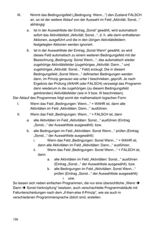III.        Nimmt das Bedingungsfeld („Bedingung: Wenn...“) den Zustand FALSCH
              an, so ist der weitere Ablauf von der Auswahl im Feld „Aktivität: Sonst...“
              abhängig:
         a.     Ist in der Auswahlliste der Eintrag „Sonst“ gewählt, wird automatisch
                sofort das Aktivitätsfeld „Aktivität: Sonst...“, d. h. alle darin enthaltenen
                Aktionen, ausgeführt und die in den übrigen Aktivitätsfeldern
                festgelegten Aktionen werden ignoriert.
         b.  Ist in der Auswahlliste der Eintrag „Sonst Wenn“ gewählt, so wird
             dieses Feld automatisch zu einem weiteren Bedingungsfeld mit der
             Bezeichnung „Bedingung: Sonst Wenn...“, das automatisch wieder
             zugehörige Aktivitätsfelder (zugehöriges „Aktivität: Dann...“ und
             zugehöriges „Aktivität: Sonst...“ Feld) erzeugt. Die in diesem
             Bedingungsfeld „Sonst Wenn...“ definierten Bedingungen werden
             dann, im Prinzip genauso wie unter I beschrieben, geprüft. Je nach
             Ergebnis der Prüfung (WAHR oder FALSCH) verzweigt das Programm
             dann wiederum in die zugehörigen (zu diesem Bedingungsfeld
             gehörenden) Aktivitätsfelder (wie in II bzw. III beschrieben).
Der Ablauf des Programmes folgt somit der mathematisch logischen Form:
  I.          Wenn das Feld „Bedingungen: Wenn...“ = WAHR ist, dann alle
              Aktivitäten im Feld „Aktivitäten: Dann...“ ausführen.
  II.         Wenn das Feld „Bedingungen: Wenn...“ = FALSCH ist, dann
         a.     alle Aktivitäten im Feld „Aktivitäten: Sonst...“ ausführen (Eintrag
                „Sonst...“ der Auswahlliste ausgewählt). bzw.
         b.  alle Bedingungen im Feld „Aktivitäten: Sonst Wenn...“ prüfen (Eintrag
             „Sonst...“ der Auswahlliste ausgewählt):
             i.        Wenn das Feld „Bedingungen: Sonst Wenn...“ = WAHR ist,
                 dann alle Aktivitäten im Feld „Aktivitäten: Dann...“ ausführen.
             ii.       Wenn das Feld „Bedingungen: Sonst Wenn...“ = FALSCH ist,
                 dann
                       a. alle Aktivitäten im Feld „Aktivitäten: Sonst...“ ausführen
                            (Eintrag „Sonst...“ der Auswahlliste ausgewählt). bzw.
                       b. alle Bedingungen im Feld „Aktivitäten: Sonst Wenn...“
                            prüfen (Eintrag „Sonst...“ der Auswahlliste ausgewählt):
                                  i. usw.
So lassen sich neben einfachen Programmen, die nur eine übersichtliche „Wenn
Dann     Sonst-Verknüpfung“ besitzen, auch verschachtelte Programmabläufe mit
Fallunterscheidungen nach dem „if-then-else if-Prinzip“, wie sie auch in
verschiedenen Programmiersprache üblich sind, erstellen.




156
 