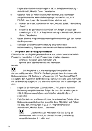 Folgen Sie dazu den Anweisungen in 23.2.1.3 Programmerstellung –
                Aktivitätsfeld „Aktivität: Dann...“ bearbeiten.
  III.          Optional: Falls Sie Aktionen ausführen möchten, die automatisch
                ausgeführt werden, wenn die Bedingungen nicht erfüllt sind, d. h.
                FALSCH sind. Legen Sie diese Aktivitäten wie folgt fest:
           a.     Wählen Sie in der Auswahlliste im Feld „Aktivität: Sonst...“ den Eintrag
                  „Sonst“.
           b.     Legen Sie die gewünschten Aktivitäten fest. Folgen Sie dazu den
                  Anweisungen in 23.2.1.4 Programmerstellung – Aktivitätsfeld „Aktivität:
                  Sonst...“ bearbeiten.
  IV.           Geben Sie eine Programmbeschreibung ein und ändern ggf. den Namen
                des Programmes.
  V.            Schließen Sie die Programmerstellung entsprechend der
                Bedienanweisung Eingaben übernehmen und Fenster schließen ab.

       •   Programm ohne Bedingungen erstellen
       Führen Sie die nachfolgend gelisteten Punkte aus, um ein unverschachteltes
       Programm, zu erstellen, d. h. ein Programm zu erstellen, dass aus
           -    einer oder mehreren Dann-Aktivitäten und
           -    optional einer oder mehreren Sonst-Aktivitäten
       besteht.

                     Das Programm d. h. die Bedingungsprüfung liefert hier
       standardmäßig den Wert FALSCH. Die Bedingung wird nur durch manuelle
       Bedienung (siehe 12.2 Bedienung – Programme 13.1 Favoriten) auf WAHR
       gesetzt (für den Augenblick der Bedienung). Somit werden alle Dann-Aktivitäten
       nur bei Bedienung ausgeführt und alle Sonst-Aktivitäten sind in der übrigen Zeit
       aktiv.
  I.            Legen Sie die Aktivitäten „Aktivität: Dann...“ fest, die bei manueller
                Bedienung ausgeführt werden. Folgen Sie dazu den Anweisungen in
                23.2.1.3 Programmerstellung – Aktivitätsfeld „Aktivität: Dann...“
                bearbeiten.
  II.           Falls Sie Aktionen ausführen möchten, die während der Zeit der Nicht-
                Bedienung ausgeführt werden, legen Sie diese Aktivitäten fest. Folgen
                Sie dazu den Anweisungen in 23.2.1.4 Programmerstellung –
                Aktivitätsfeld „Aktivität: Sonst...“ bearbeiten.

                               Die Definition von Aktivitäten im Sonst-Zweig ist
                  üblicherweise nicht sinnvoll, da diese Aktivitäten quasi ständig
                  ausgeführt werden, d. h. aktiv sind.



158
 