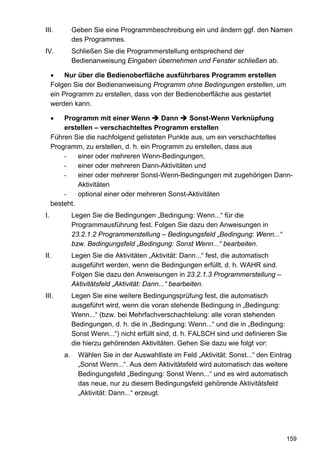III.          Geben Sie eine Programmbeschreibung ein und ändern ggf. den Namen
              des Programmes.
IV.           Schließen Sie die Programmerstellung entsprechend der
              Bedienanweisung Eingaben übernehmen und Fenster schließen ab.

     •    Nur über die Bedienoberfläche ausführbares Programm erstellen
     Folgen Sie der Bedienanweisung Programm ohne Bedingungen erstellen, um
     ein Programm zu erstellen, dass von der Bedienoberfläche aus gestartet
     werden kann.

     •   Programm mit einer Wenn          Dann   Sonst-Wenn Verknüpfung
         erstellen – verschachteltes Programm erstellen
     Führen Sie die nachfolgend gelisteten Punkte aus, um ein verschachteltes
     Programm, zu erstellen, d. h. ein Programm zu erstellen, dass aus
         -    einer oder mehreren Wenn-Bedingungen,
         -    einer oder mehreren Dann-Aktivitäten und
         -    einer oder mehrerer Sonst-Wenn-Bedingungen mit zugehörigen Dann-
              Aktivitäten
         -    optional einer oder mehreren Sonst-Aktivitäten
     besteht.
I.            Legen Sie die Bedingungen „Bedingung: Wenn...“ für die
              Programmausführung fest. Folgen Sie dazu den Anweisungen in
              23.2.1.2 Programmerstellung – Bedingungsfeld „Bedingung: Wenn...“
              bzw. Bedingungsfeld „Bedingung: Sonst Wenn...“ bearbeiten.
II.           Legen Sie die Aktivitäten „Aktivität: Dann...“ fest, die automatisch
              ausgeführt werden, wenn die Bedingungen erfüllt, d. h. WAHR sind.
              Folgen Sie dazu den Anweisungen in 23.2.1.3 Programmerstellung –
              Aktivitätsfeld „Aktivität: Dann...“ bearbeiten.
III.          Legen Sie eine weitere Bedingungsprüfung fest, die automatisch
              ausgeführt wird, wenn die voran stehende Bedingung in „Bedingung:
              Wenn...“ (bzw. bei Mehrfachverschachtelung: alle voran stehenden
              Bedingungen, d. h. die in „Bedingung: Wenn...“ und die in „Bedingung:
              Sonst Wenn...“) nicht erfüllt sind, d. h. FALSCH sind und definieren Sie
              die hierzu gehörenden Aktivitäten. Gehen Sie dazu wie folgt vor:
         a.     Wählen Sie in der Auswahlliste im Feld „Aktivität: Sonst...“ den Eintrag
                „Sonst Wenn...“. Aus dem Aktivitätsfeld wird automatisch das weitere
                Bedingungsfeld „Bedingung: Sonst Wenn...“ und es wird automatisch
                das neue, nur zu diesem Bedingungsfeld gehörende Aktivitätsfeld
                „Aktivität: Dann...“ erzeugt.




                                                                                      159
 
