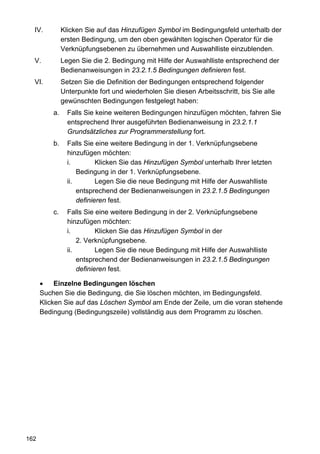 IV.          Klicken Sie auf das Hinzufügen Symbol im Bedingungsfeld unterhalb der
               ersten Bedingung, um den oben gewählten logischen Operator für die
               Verknüpfungsebenen zu übernehmen und Auswahlliste einzublenden.
  V.           Legen Sie die 2. Bedingung mit Hilfe der Auswahlliste entsprechend der
               Bedienanweisungen in 23.2.1.5 Bedingungen definieren fest.
  VI.          Setzen Sie die Definition der Bedingungen entsprechend folgender
               Unterpunkte fort und wiederholen Sie diesen Arbeitsschritt, bis Sie alle
               gewünschten Bedingungen festgelegt haben:
          a.     Falls Sie keine weiteren Bedingungen hinzufügen möchten, fahren Sie
                 entsprechend Ihrer ausgeführten Bedienanweisung in 23.2.1.1
                 Grundsätzliches zur Programmerstellung fort.
          b.     Falls Sie eine weitere Bedingung in der 1. Verknüpfungsebene
                 hinzufügen möchten:
                 i.         Klicken Sie das Hinzufügen Symbol unterhalb Ihrer letzten
                     Bedingung in der 1. Verknüpfungsebene.
                 ii.        Legen Sie die neue Bedingung mit Hilfe der Auswahlliste
                     entsprechend der Bedienanweisungen in 23.2.1.5 Bedingungen
                     definieren fest.
          c.     Falls Sie eine weitere Bedingung in der 2. Verknüpfungsebene
                 hinzufügen möchten:
                 i.         Klicken Sie das Hinzufügen Symbol in der
                     2. Verknüpfungsebene.
                 ii.        Legen Sie die neue Bedingung mit Hilfe der Auswahlliste
                     entsprechend der Bedienanweisungen in 23.2.1.5 Bedingungen
                     definieren fest.

      •    Einzelne Bedingungen löschen
      Suchen Sie die Bedingung, die Sie löschen möchten, im Bedingungsfeld.
      Klicken Sie auf das Löschen Symbol am Ende der Zeile, um die voran stehende
      Bedingung (Bedingungszeile) vollständig aus dem Programm zu löschen.




162
 
