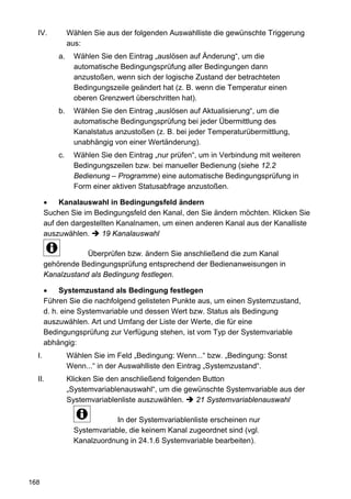 IV.           Wählen Sie aus der folgenden Auswahlliste die gewünschte Triggerung
                aus:
           a.     Wählen Sie den Eintrag „auslösen auf Änderung“, um die
                  automatische Bedingungsprüfung aller Bedingungen dann
                  anzustoßen, wenn sich der logische Zustand der betrachteten
                  Bedingungszeile geändert hat (z. B. wenn die Temperatur einen
                  oberen Grenzwert überschritten hat).
           b.     Wählen Sie den Eintrag „auslösen auf Aktualisierung“, um die
                  automatische Bedingungsprüfung bei jeder Übermittlung des
                  Kanalstatus anzustoßen (z. B. bei jeder Temperaturübermittlung,
                  unabhängig von einer Wertänderung).
           c.     Wählen Sie den Eintrag „nur prüfen“, um in Verbindung mit weiteren
                  Bedingungszeilen bzw. bei manueller Bedienung (siehe 12.2
                  Bedienung – Programme) eine automatische Bedingungsprüfung in
                  Form einer aktiven Statusabfrage anzustoßen.

       •    Kanalauswahl in Bedingungsfeld ändern
       Suchen Sie im Bedingungsfeld den Kanal, den Sie ändern möchten. Klicken Sie
       auf den dargestellten Kanalnamen, um einen anderen Kanal aus der Kanalliste
       auszuwählen.     19 Kanalauswahl

                   Überprüfen bzw. ändern Sie anschließend die zum Kanal
       gehörende Bedingungsprüfung entsprechend der Bedienanweisungen in
       Kanalzustand als Bedingung festlegen.

       •    Systemzustand als Bedingung festlegen
       Führen Sie die nachfolgend gelisteten Punkte aus, um einen Systemzustand,
       d. h. eine Systemvariable und dessen Wert bzw. Status als Bedingung
       auszuwählen. Art und Umfang der Liste der Werte, die für eine
       Bedingungsprüfung zur Verfügung stehen, ist vom Typ der Systemvariable
       abhängig:
  I.            Wählen Sie im Feld „Bedingung: Wenn...“ bzw. „Bedingung: Sonst
                Wenn...“ in der Auswahlliste den Eintrag „Systemzustand“.
  II.           Klicken Sie den anschließend folgenden Button
                „Systemvariablenauswahl“, um die gewünschte Systemvariable aus der
                Systemvariablenliste auszuwählen.    21 Systemvariablenauswahl

                              In der Systemvariablenliste erscheinen nur
                  Systemvariable, die keinem Kanal zugeordnet sind (vgl.
                  Kanalzuordnung in 24.1.6 Systemvariable bearbeiten).




168
 