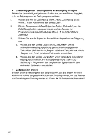 •    Zeitabhängigkeiten / Zeitprogramme als Bedingung festlegen
       Führen Sie die nachfolgend gelisteten Punkte aus, um eine Zeitabhängigkeit,
       d. h. ein Zeitprogramm als Bedingung auszuwählen:
  I.            Wählen Sie im Feld „Bedingung: Wenn...“ bzw. „Bedingung: Sonst
                Wenn...“ in der Auswahlliste den Eintrag „Zeit“.
  II.           Klicken Sie den anschließend folgenden Button „Zeitmodul“, um die
                Zeitabhängigkeiten zu programmieren und das Fenster zur
                Programmierung des Zeitmoduls zu öffnen.     23.2.3 Einstellung
                Zeitmodul
  III.          Wählen Sie aus der folgenden Auswahlliste die gewünschte Triggerung
                aus:
           a.     Wählen Sie den Eintrag „auslösen zu Zeitpunkten“, um die
                  automatische Bedingungsprüfung genau zu den angegebenen
                  Zeitpunkten (definiert durch „Beginn“ bei einem Zeitpunkt bzw. durch
                  „Beginn“ und „Ende“ bei einem Zeitbereich) anzustoßen.
           b.     Wählen Sie den Eintrag „nur prüfen“, um in Verbindung mit weiteren
                  Bedingungszeilen bzw. bei manueller Bedienung (siehe 12.2
                  Bedienung – Programme) den Vergleich der Systemzeit mit dem
                  definierten Zeitbereich anzustoßen.

       •    Zeitprogramm ändern
       Suchen Sie im Bedingungsfeld das Zeitprogramm, das Sie ändern möchten.
       Klicken Sie auf die dargestellte Kurzform des Zeitprogrammes, um das Fenster
       zur Einstellung des Zeitprogrammes zu öffnen.      21 Systemvariablenauswahl




170
 