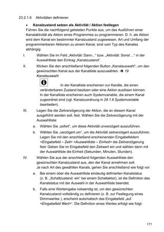 23.2.1.6     Aktivitäten definieren

       •    Kanalzustand setzen als Aktivität / Aktion festlegen
       Führen Sie die nachfolgend gelisteten Punkte aus, um das Ausführen einer
       Kanalaktivität als Aktion eines Programmes zu programmieren. D. h. als Aktion
       wird dem Kanal ein bestimmter Kanalzustand zugewiesen. Art und Umfang der
       programmierbaren Aktionen zu einem Kanal, sind vom Typ des Kanales
       abhängig:
  I.            Wählen Sie im Feld „Aktivität: Dann...“ bzw. „Aktivität: Sonst ...“ in der
                Auswahlliste den Eintrag „Kanalzustand“.
  II.           Klicken Sie den anschließend folgenden Button „Kanalauswahl“, um den
                gewünschten Kanal aus der Kanalliste auszuwählen.     19
                Kanalauswahl

                                In der Kanalliste erscheinen nur Kanäle, die einen
                  veränderbaren Zustand besitzen oder eine Aktion auslösen können.
                  In der Kanalliste erscheinen auch Systemvariable, die einem Kanal
                  zugeordnet sind (vgl. Kanalzuordnung in 24.1.6 Systemvariable
                  bearbeiten).
  III.          Legen Sie die Zeitverzögerung der Aktion, die an diesem Kanal
                ausgeführt werden soll, fest. Wählen Sie die Zeitverzögerung mit der
                Auswahlliste:
           a.     Wählen Sie „sofort“, um diese Aktivität unverzögert auszuführen.
           b.     Wählen Sie „verzögert um“, um die Aktivität zeitverzögert auszuführen.
                  Legen Sie mit den anschließend erscheinenden Eingabefeldern
                  <Eingabefeld – Zeit> <Auswahlliste – Einheit> die Zeitverzögerung
                  fest: Geben Sie im Eingabefeld den Zeitwert ein und wählen dann mit
                  der Auswahlliste die Einheit (Sekunden, Minuten, Stunden).
  IV.           Wählen Sie aus der anschließend folgenden Auswahlliste den
                gewünschten Kanalzustand aus, den der Kanal annehmen soll.
                Je nach Art des gewählten Kanals, gehen Sie anschließend wie folgt vor:
           a.     Bei einem über die Auswahlliste eindeutig definierten Kanalstatus
                  (z. B. „Schaltzustand: ein“ bei einem Schaltaktor), ist die Definition des
                  Kanalstatus mit der Auswahl in der Auswahlliste beendet.
           b.     Falls eine Werteingabe notwendig ist, um den gewünschten
                  Kanalzustand vollständig zu definieren (z. B. zur Festlegung eines
                  Dimmwertes ), erscheint automatisch das Eingabefeld „auf
                  <Eingabefeld Wert>“. Die Definition eines Wertes erfolgt wie folgt:




                                                                                             171
 