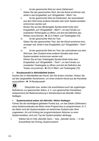 i.          Ist der gewünschte Wert ein reiner Zahlenwert:
                    Geben Sie den gewünschten Wert, den der Kanal annehmen soll,
                    direkt in das Eingabefeld „auf <Eingabefeld – Wert>“ ein.
               ii.         Ist der gewünschte Wert ein Zahlenwert, der automatisiert
                    aus dem Wert eines anderen Kanales oder einer Systemvariablen
                    entnommen werden soll:
                    Klicken Sie auf das Werteingabe Symbol direkt hinter dem
                    Eingabefeld „auf <Eingabefeld – Wert>“, um das Fenster zur
                    erweiterten Werteingabe zu öffnen und dort die Definition des
                    Wertes vorzunehmen.        23.2.5 Wert- und Texteingabe (73)
               iii.        Ist der gewünschte Wert ein Text:
                    Geben Sie den gewünschten Text, den der Kanal annehmen bzw.
                    anzeigen soll, direkt in das Eingabefeld „auf <Eingabefeld – Text>“
                    ein.
               iv.         Ist der gewünschte Wert ein Text, der automatisiert aus dem
                    Wert bzw. dem Zustand eines anderen Kanales oder einer
                    Systemvariablen entnommen werden soll:
                    Klicken Sie auf das Texteingabe Symbol direkt hinter dem
                    Eingabefeld „auf <Eingabefeld – Text>“, um das Fenster zur
                    erweiterten Texteingabe zu öffnen und dort die Definition des
                    Textes vorzunehmen.        23.2.5 Wert- und Texteingabe (73)

       •    Kanalauswahl in Aktivitätsfeld ändern
       Suchen Sie im Aktivitätsfeld den Kanal, den Sie ändern möchten. Klicken Sie
       auf den dargestellten Kanalnamen, um einen anderen Kanal aus der Kanalliste
       auszuwählen.     19 Kanalauswahl

                     Überprüfen bzw. ändern Sie anschließend auch die zugehörigen
       Definitionen zur gewünschten Aktion, d. h. zum gewünschten Kanalstatus
       entsprechend der Bedienanweisung in Kanalzustand als Aktivität / Aktion
       festlegen.

       •    Systemzustand setzen als Aktivität / Aktion festlegen
       Führen Sie die nachfolgend gelisteten Punkte aus, um das Setzen (Definieren)
       eines Systemzustandes als Aktion eines Programmes zu programmieren. D. h.
       als Aktion wird der Systemvariablen ein bestimmter Zustand oder Wert
       zugewiesen. Art und Umfang der programmierbaren Aktionen zu einer
       Systemvariablen, sind vom Typ der Systemvariablen abhängig:
  I.         Wählen Sie im Feld „Aktivität: Dann...“ bzw. „Aktivität: Sonst ...“ in der
             Auswahlliste den Eintrag „Systemzustand“.




172
 