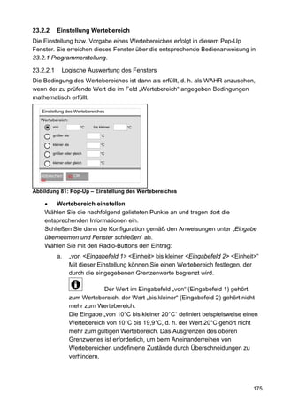 23.2.2     Einstellung Wertebereich
Die Einstellung bzw. Vorgabe eines Wertebereiches erfolgt in diesem Pop-Up
Fenster. Sie erreichen dieses Fenster über die entsprechende Bedienanweisung in
23.2.1 Programmerstellung.

23.2.2.1       Logische Auswertung des Fensters
Die Bedingung des Wertebereiches ist dann als erfüllt, d. h. als WAHR anzusehen,
wenn der zu prüfende Wert die im Feld „Wertebereich“ angegeben Bedingungen
mathematisch erfüllt.

   Einstellung des Wertebereiches
   Wertebereich:
         von               °C   bis kleiner   °C

         größer als                 °C

         kleiner als                °C

         größer oder gleich         °C

         kleiner oder gleich        °C


      OK
   Abbrechen       60   OK OK
   60


Abbildung 81: Pop-Up – Einstellung des Wertebereiches

    •   Wertebereich einstellen
    Wählen Sie die nachfolgend gelisteten Punkte an und tragen dort die
    entsprechenden Informationen ein.
    Schließen Sie dann die Konfiguration gemäß den Anweisungen unter „Eingabe
    übernehmen und Fenster schließen“ ab.
    Wählen Sie mit den Radio-Buttons den Eintrag:
           a.          „von <Eingabefeld 1> <Einheit> bis kleiner <Eingabefeld 2> <Einheit>“
                       Mit dieser Einstellung können Sie einen Wertebereich festlegen, der
                       durch die eingegebenen Grenzenwerte begrenzt wird.

                                   Der Wert im Eingabefeld „von“ (Eingabefeld 1) gehört
                       zum Wertebereich, der Wert „bis kleiner“ (Eingabefeld 2) gehört nicht
                       mehr zum Wertebereich.
                       Die Eingabe „von 10°C bis kleiner 20°C“ definiert beispielsweise einen
                       Wertebereich von 10°C bis 19,9°C, d. h. der Wert 20°C gehört nicht
                       mehr zum gültigen Wertebereich. Das Ausgrenzen des oberen
                       Grenzwertes ist erforderlich, um beim Aneinanderreihen von
                       Wertebereichen undefinierte Zustände durch Überschneidungen zu
                       verhindern.




                                                                                           175
 