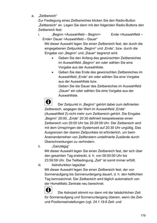 a.   „Zeitbereich“
     Zur Festlegung eines Zeitbereiches klicken Sie den Radio-Button
     „Zeitbereich“ an. Legen Sie dann mit den folgenden Radio-Buttons den
     Zeitbereich fest:
     i.        „Beginn <Auswahlfeld – Beginn>         Ende <Auswahlfeld –
        Ende> Dauer <Auswahlfeld – Dauer“
          Mit dieser Auswahl legen Sie einen Zeitbereich fest, der durch die
          eingegebenen Zeitpunkte „Beginn“ und „Ende“, bzw. durch die
          Eingabe von „Beginn“ und „Dauer“ begrenzt wird.
               •   Geben Sie den Anfang des gewünschten Zeitbereiches
                   im Auswahlfeld „Beginn“ ein oder wählen Sie eine
                   Vorgabe aus der Auswahlliste.
               •   Geben Sie das Ende des gewünschten Zeitbereiches im
                   Auswahlfeld „Ende“ ein oder wählen Sie eine Vorgabe
                   aus der Auswahlliste bzw.
                   Geben Sie die Dauer des Zeitbereiches im Auswahlfeld
                   „Dauer“ ein oder wählen Sie eine Vorgabe aus der
                   Auswahlliste.

                   Der Zeitpunkt in „Beginn“ gehört dabei zum definierten
          Zeitbereich, wogegen der Wert im Auswahlfeld „Ende“
          (Auswahlfeld 2) nicht mehr zum Zeitbereich gehört. Die Eingabe
          „Beginn“ 20:00, „Ende“ 20:30 definiert beispielsweise einen
          Zeitbereich von 20:00 Uhr bis 20:29:59 Uhr. Der Zeitbereich wird
          mit dem Umspringen der Systemzeit auf 20:30 Uhr ungültig. Das
          Ausgrenzen der oberen Zeitpunktes ist erforderlich, um beim
          Aneinanderreihen von Zeitfenstern undefinierte Zustände durch
          Überschneidungen zu verhindern.
     ii.       „Ganztägig“
          Mit dieser Auswahl legen Sie einen Zeitbereich fest, der sich über
          den gesamten Tag erstreckt, d. h. von 00:00:00 Uhr bis
          23:59:59 Uhr. Die Teilbedingung „Zeit“ ist somit immer erfüllt.
     iii.      Astrofunktion tagsüber
          Mit dieser Auswahl legen Sie einen Zeitbereich fest, der von
          Sonnenaufgang bis Sonnenuntergang dauert, d. h. den helllichten
          Tag kennzeichnet. Der Zeitbereich wird täglich automatisch von
          der HomeMatic Zentrale neu berechnet.

                 Die Astrozeit stimmt nur dann mit der tatsächlichen Zeit
         für Sonnenaufgang und Sonnenuntergang überein, wenn die Zeit-
         und Positionseinstellungen (vgl. 24.1.19.6 Zeit- und



                                                                          179
 