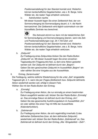 Positionseinstellung) für den Standort korrekt sind. Weiterhin
                 können landschaftliche Gegebenheiten, wie z. B. Berge, hohe
                 Wälder etc. die realen Tage erheblich verkürzen.
             iv.      Astrofunktion nachts
                 Mit dieser Auswahl legen Sie einen Zeitbereich fest, der von
                 Sonnenuntergang bis Sonnenaufgang dauert, d. h. die Nacht
                 kennzeichnet. Der Zeitbereich wird täglich automatisch von der
                 HomeMatic Zentrale neu berechnet.

                          Die Astrozeit stimmt nur dann mit der tatsächlichen Zeit
                 für Sonnenaufgang und Sonnenuntergang überein, wenn die Zeit-
                 und Positionseinstellungen (vgl. 24.1.19.6 Zeit- und
                 Positionseinstellung) für den Standort korrekt sind. Weiterhin
                 können landschaftliche Gegebenheiten, wie z. B. Berge, hohe
                 Wälder etc. die realen Tage erheblich verkürzen.
        b.   „Zeitpunkt“
             Zur Festlegung eines Zeitpunktes klicken Sie den Radio-Button
             „Zeitpunkt“ an. Mit dieser Auswahl legen Sie einen einzelnen
             Tageszeitpunkt (Triggerpunkt) fest, zu dem eine Aktion gestartet
             werden soll. Der Zeitpunkt ist definiert durch den „Beginn“.
             Geben Sie den gewünschten Zeitpunkt im Auswahlfeld „Beginn“ ein
             oder wählen Sie eine Vorgabe aus der Auswahlliste.
  II.       Eintrag „Serienmuster“
     Die Festlegung, welche zeitliche Wiederholung für die unter „Zeit“ eingestellte
     Tageszeit gilt, d. h. wann die per (Tages-)Zeitbereich bzw. Zeitpunkt definierte
     Aktion wiederholt werden soll, erfolgt in diesem Feld.
     Wählen Sie mit den Radio-Button den Eintrag:
        a.   „Einmalig“
             Zur Festlegung einer Aktion, die nur einmalig an einem bestimmten
             Datum ausgeführt werden soll, klicken Sie den Radio-Button „Einmalig“
             an. Das einmalige Datum ist definiert durch den Eintrag „Am“.
             Geben Sie das gewünschte Ausführungsdatum im Auswahlfeld „Am“
             ein oder wählen Sie einen Tag mit Hilfe der Auswahlliste
             (Kalenderfunktion).
        b.   „Zeitintervall“
             Zur Festlegung einer Aktion, die sich regelmäßig innerhalb (!) des
             definierten Zeitbereiches (bzw. ab dem definierten Zeitpunkt)
             wiederholen soll, klicken Sie den Radio-Button „Zeitintervall“ an. Das
             Zeitintervall ist definiert durch den Eintrag „Alle <Eingabefeld – Zeit>“.




180
 