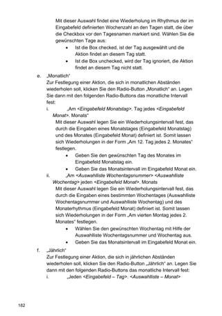 Mit dieser Auswahl findet eine Wiederholung im Rhythmus der im
               Eingabefeld definierten Wochenzahl an den Tagen statt, die über
               die Checkbox vor den Tagesnamen markiert sind. Wählen Sie die
               gewünschten Tage aus:
                    •   Ist die Box checked, ist der Tag ausgewählt und die
                        Aktion findet an diesem Tag statt.
                    •   Ist die Box unchecked, wird der Tag ignoriert, die Aktion
                        findet an diesem Tag nicht statt.
      e.   „Monatlich“
           Zur Festlegung einer Aktion, die sich in monatlichen Abständen
           wiederholen soll, klicken Sie den Radio-Button „Monatlich“ an. Legen
           Sie dann mit den folgenden Radio-Buttons das monatliche Intervall
           fest:
           i.         „Am <Eingabefeld Monatstag>. Tag jedes <Eingabefeld
               Monat>. Monats“
                Mit dieser Auswahl legen Sie ein Wiederholungsintervall fest, das
                durch die Eingaben eines Monatstages (Eingabefeld Monatstag)
                und des Monates (Eingabefeld Monat) definiert ist. Somit lassen
                sich Wiederholungen in der Form „Am 12. Tag jedes 2. Monates“
                festlegen.
                     •   Geben Sie den gewünschten Tag des Monates im
                         Eingabefeld Monatstag ein.
                     •   Geben Sie das Monatsintervall im Eingabefeld Monat ein.
           ii.       „Am <Auswahlliste Wochentagsnummer> <Auswahlliste
               Wochentag> jeden <Eingabefeld Monat>. Monats
                Mit dieser Auswahl legen Sie ein Wiederholungsintervall fest, das
                durch die Eingaben eines bestimmten Wochentages (Auswahlliste
                Wochentagsnummer und Auswahlliste Wochentag) und des
                Monaterhythmus (Eingabefeld Monat) definiert ist. Somit lassen
                sich Wiederholungen in der Form „Am vierten Montag jedes 2.
                Monates“ festlegen.
                     •   Wählen Sie den gewünschten Wochentag mit Hilfe der
                         Auswahlliste Wochentagsnummer und Wochentag aus.
                     •   Geben Sie das Monatsintervall im Eingabefeld Monat ein.
      f.   „Jährlich“
           Zur Festlegung einer Aktion, die sich in jährlichen Abständen
           wiederholen soll, klicken Sie den Radio-Button „Jährlich“ an. Legen Sie
           dann mit den folgenden Radio-Buttons das monatliche Intervall fest:
           i.         „Jeden <Eingabefeld – Tag>. <Auswahlliste – Monat>




182
 