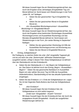 Mit dieser Auswahl legen Sie ein Wiederholungsintervall fest, das
                durch die Eingaben eines Jahrestages (Eingabefelder Tag und
                Monat definiert ist. Somit lassen sich Wiederholungen in der Form
                „Jeden 06. Juli“ festlegen.
                     •    Geben Sie den gewünschten Tag im Eingabefeld Tag
                          ein.
                     •    Geben Sie den gewünschten Monat im Eingabefeld
                          Monat ein.
           ii.        „Am <Auswahlliste Wochentagsnummer> <Auswahlliste
               Wochentag> im <Eingabefeld Monat>
                Mit dieser Auswahl legen Sie ein Wiederholungsintervall fest, das
                durch die Eingaben eines bestimmten Wochentages (Auswahlliste
                Wochentagsnummer und Auswahlliste Wochentag) und des
                Monates (Eingabefeld Monat) definiert ist. Somit lassen sich
                Wiederholungen in der Form „Am vierten Montag im September“
                festlegen.
                     •    Wählen Sie den gewünschten Wochentag mit Hilfe der
                          Auswahlliste Wochentagsnummer und Wochentag aus.
                     •    Geben Sie den Monat im Eingabefeld Monat ein.
III.     Eintrag „Gültigkeitsdauer“
   Die Festlegung, zu welchen Zeiten die unter „Zeit“ eingestellte Tageszeit gilt,
   und ob und wann die unter „Serienmuster“ definierten Wiederholungen
   ausgeführt werden, erfolgt in diesem Feld. Diese Gültigkeitsdauer ist definiert
   über den Startzeitpunkt und den Endzeitpunkt.
      a.   Geben Sie den Startzeitpunkt, d. h. den Beginn der Gültigkeitsdauer
           ein. Das Datum ist definiert durch den Eintrag „Beginn: <Auswahlfeld –
           Beginn> “. Geben Sie das gewünschte Startdatum im Auswahlfeld
           Beginn ein oder wählen Sie einen Tag mit Hilfe der Auswahlliste
           (Kalenderfunktion). Standardmäßig ist hier das aktuelle Systemdatum
           eingetragen.
      b.   Geben Sie das Enddatum, d. h. Ende der Gültigkeitsdauer ein. Legen
           Sie mit den folgenden Radio-Buttons das Ende der Gültigkeitsdauer
           fest:
           i.        „Kein Enddatum“
                Mit dieser Auswahl legen Sie kein Enddatum fest, die
                Gültigkeitsdauer ist nicht zeitlich begrenzt.
           ii.       „Endet nach <Eingabefeld – Anzahl> Terminen“
                Mit dieser Auswahl legen Sie den Endzeitpunkt fest, der durch die
                eingegebene Anzahl (Eingabefeld - Anzahl) der ausgeführten
                Wiederholungen definiert ist.



                                                                                     183
 