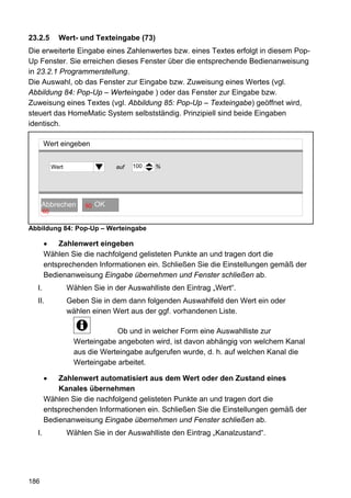 23.2.5        Wert- und Texteingabe (73)
Die erweiterte Eingabe eines Zahlenwertes bzw. eines Textes erfolgt in diesem Pop-
Up Fenster. Sie erreichen dieses Fenster über die entsprechende Bedienanweisung
in 23.2.1 Programmerstellung.
Die Auswahl, ob das Fenster zur Eingabe bzw. Zuweisung eines Wertes (vgl.
Abbildung 84: Pop-Up – Werteingabe ) oder das Fenster zur Eingabe bzw.
Zuweisung eines Textes (vgl. Abbildung 85: Pop-Up – Texteingabe) geöffnet wird,
steuert das HomeMatic System selbstständig. Prinzipiell sind beide Eingaben
identisch.

       Wert eingeben


            Wert                 auf   100   %




         OK
      Abbrechen         60   OK OK
       60


Abbildung 84: Pop-Up – Werteingabe

       •   Zahlenwert eingeben
       Wählen Sie die nachfolgend gelisteten Punkte an und tragen dort die
       entsprechenden Informationen ein. Schließen Sie die Einstellungen gemäß der
       Bedienanweisung Eingabe übernehmen und Fenster schließen ab.
  I.               Wählen Sie in der Auswahlliste den Eintrag „Wert“.
  II.              Geben Sie in dem dann folgenden Auswahlfeld den Wert ein oder
                   wählen einen Wert aus der ggf. vorhandenen Liste.

                                 Ob und in welcher Form eine Auswahlliste zur
                     Werteingabe angeboten wird, ist davon abhängig von welchem Kanal
                     aus die Werteingabe aufgerufen wurde, d. h. auf welchen Kanal die
                     Werteingabe arbeitet.

       •   Zahlenwert automatisiert aus dem Wert oder den Zustand eines
           Kanales übernehmen
       Wählen Sie die nachfolgend gelisteten Punkte an und tragen dort die
       entsprechenden Informationen ein. Schließen Sie die Einstellungen gemäß der
       Bedienanweisung Eingabe übernehmen und Fenster schließen ab.
  I.               Wählen Sie in der Auswahlliste den Eintrag „Kanalzustand“.




186
 