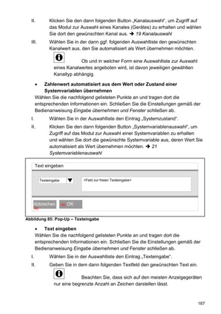 II.            Klicken Sie den dann folgenden Button „Kanalauswahl“, um Zugriff auf
                 das Modul zur Auswahl eines Kanales (Gerätes) zu erhalten und wählen
                 Sie dort den gewünschten Kanal aus.     19 Kanalauswahl
  III.           Wählen Sie in der dann ggf. folgenden Auswahlliste den gewünschten
                 Kanalwert aus, den Sie automatisiert als Wert übernehmen möchten.

                               Ob und in welcher Form eine Auswahlliste zur Auswahl
                   eines Kanalwertes angeboten wird, ist davon jeweiligen gewählten
                   Kanaltyp abhängig.

       •   Zahlenwert automatisiert aus dem Wert oder Zustand einer
           Systemvariablen übernehmen
       Wählen Sie die nachfolgend gelisteten Punkte an und tragen dort die
       entsprechenden Informationen ein. Schließen Sie die Einstellungen gemäß der
       Bedienanweisung Eingabe übernehmen und Fenster schließen ab.
  I.             Wählen Sie in der Auswahlliste den Eintrag „Systemzustand“.
  II.            Klicken Sie den dann folgenden Button „Systemvariablenauswahl“, um
                 Zugriff auf das Modul zur Auswahl einer Systemvariablen zu erhalten
                 und wählen Sie dort die gewünschte Systemvariable aus, deren Wert Sie
                 automatisiert als Wert übernehmen möchten.     21
                 Systemvariablenauswahl

       Text eingeben


            Texteingabe                <Feld zur freien Texteingabe>




      OK
   Abbrechen              60   OK OK
       60


Abbildung 85: Pop-Up – Texteingabe

       •   Text eingeben
       Wählen Sie die nachfolgend gelisteten Punkte an und tragen dort die
       entsprechenden Informationen ein. Schließen Sie die Einstellungen gemäß der
       Bedienanweisung Eingabe übernehmen und Fenster schließen ab.
  I.             Wählen Sie in der Auswahlliste den Eintrag „Texteingabe“.
  II.            Geben Sie in dem dann folgenden Textfeld den gewünschten Text ein.

                                Beachten Sie, dass sich auf den meisten Anzeigegeräten
                   nur eine begrenzte Anzahl an Zeichen darstellen lässt.



                                                                                      187
 