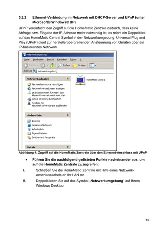 5.2.2      Ethernet-Verbindung im Netzwerk mit DHCP-Server und UPnP (unter
           Microsoft® Windows® XP)
UPnP vereinfacht den Zugriff auf die HomeMatic Zentrale dadurch, dass keine
Abfrage bzw. Eingabe der IP-Adresse mehr notwendig ist; es reicht ein Doppelklick
auf das HomeMatic Central Symbol in der Netzwerkumgebung. Universal Plug and
Play (UPnP) dient zur herstellerübergreifenden Ansteuerung von Geräten über ein
IP-basierendes Netzwerk.




Abbildung 4: Zugriff auf die HomeMatic Zentrale über den Ethernet-Anschluss mit UPnP

       •   Führen Sie die nachfolgend gelisteten Punkte nacheinander aus, um
           auf die HomeMatic Zentrale zuzugreifen:
  I.         Schließen Sie die HomeMatic Zentrale mit Hilfe eines Netzwerk-
             Anschlusskabels an Ihr LAN an.
  II.        Doppelklicken Sie auf das Symbol „Netzwerkumgebung“ auf Ihrem
             Windows Desktop.




                                                                                    19
 