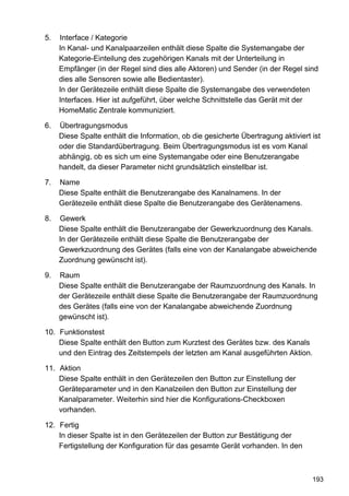 5.   Interface / Kategorie
     In Kanal- und Kanalpaarzeilen enthält diese Spalte die Systemangabe der
     Kategorie-Einteilung des zugehörigen Kanals mit der Unterteilung in
     Empfänger (in der Regel sind dies alle Aktoren) und Sender (in der Regel sind
     dies alle Sensoren sowie alle Bedientaster).
     In der Gerätezeile enthält diese Spalte die Systemangabe des verwendeten
     Interfaces. Hier ist aufgeführt, über welche Schnittstelle das Gerät mit der
     HomeMatic Zentrale kommuniziert.

6.   Übertragungsmodus
     Diese Spalte enthält die Information, ob die gesicherte Übertragung aktiviert ist
     oder die Standardübertragung. Beim Übertragungsmodus ist es vom Kanal
     abhängig, ob es sich um eine Systemangabe oder eine Benutzerangabe
     handelt, da dieser Parameter nicht grundsätzlich einstellbar ist.

7.   Name
     Diese Spalte enthält die Benutzerangabe des Kanalnamens. In der
     Gerätezeile enthält diese Spalte die Benutzerangabe des Gerätenamens.

8.   Gewerk
     Diese Spalte enthält die Benutzerangabe der Gewerkzuordnung des Kanals.
     In der Gerätezeile enthält diese Spalte die Benutzerangabe der
     Gewerkzuordnung des Gerätes (falls eine von der Kanalangabe abweichende
     Zuordnung gewünscht ist).

9.   Raum
     Diese Spalte enthält die Benutzerangabe der Raumzuordnung des Kanals. In
     der Gerätezeile enthält diese Spalte die Benutzerangabe der Raumzuordnung
     des Gerätes (falls eine von der Kanalangabe abweichende Zuordnung
     gewünscht ist).

10. Funktionstest
    Diese Spalte enthält den Button zum Kurztest des Gerätes bzw. des Kanals
    und den Eintrag des Zeitstempels der letzten am Kanal ausgeführten Aktion.

11. Aktion
    Diese Spalte enthält in den Gerätezeilen den Button zur Einstellung der
    Geräteparameter und in den Kanalzeilen den Button zur Einstellung der
    Kanalparameter. Weiterhin sind hier die Konfigurations-Checkboxen
    vorhanden.

12. Fertig
    In dieser Spalte ist in den Gerätezeilen der Button zur Bestätigung der
    Fertigstellung der Konfiguration für das gesamte Gerät vorhanden. In den



                                                                                   193
 