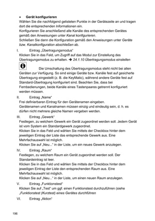 •    Gerät konfigurieren
       Wählen Sie die nachfolgend gelisteten Punkte in der Gerätezeile an und tragen
       dort die entsprechenden Informationen ein.
       Konfigurieren Sie anschließend alle Kanäle des entsprechenden Gerätes
       gemäß den Anweisungen unter Kanal konfigurieren.
       Schließen Sie dann die Konfiguration gemäß den Anweisungen unter Geräte
       bzw. Kanalkonfiguration abschließen ab.
  I.          Eintrag „Übertragungsmodus“
       Klicken Sie in das Feld, um Zugriff auf das Modul zur Einstellung des
       Übertragungsmodus zu erhalten.       24.1.10 Übertragungsmodus einstellen

                    Die Umschaltung des Übertragungsmodus steht nicht bei allen
       Geräten zur Verfügung. So sind einige Geräte bzw. Kanäle fest auf gesicherte
       Übertragung eingestellt (z. B. die KeyMatic), während andere Geräte fest auf
       Standard-Übertragung konfiguriert sind. Beachten Sie, dass bei
       Fernbedienungen, beide Kanäle eines Tastenpaares getrennt konfiguriert
       werden müssen.
  II.       Eintrag „Name“
     Frei definierbaren Eintrag für den Gerätenamen eingeben.
     Gerätenamen und Kanalnamen müssen einzig und eindeutig sein, d. h. es
     dürfen nicht mehrere gleiche Namen vergeben werden.
  III.       Eintrag „Gewerk“
     Festlegen, zu welchem Gewerk ein Gerät zugeordnet werden soll. Jedem Gerät
     ist vom System ein Standardgewerk zugeordnet.
     Klicken Sie in das Feld und wählen Sie mittels der Checkbox hinter dem
     jeweiligen Eintrag der Liste das entsprechende Gewerk aus. Eine
     Mehrfachauswahl ist möglich.
     Klicken Sie auf „Neu...“ in der Liste, um ein neues Gewerk anzulegen.
  IV.       Eintrag „Raum“
    Festlegen, zu welchem Raum ein Gerät zugeordnet werden soll. Der
    Standardeintrag ist leer.
    Klicken Sie in das Feld und wählen Sie mittels der Checkbox hinter dem
    jeweiligen Eintrag der Liste den entsprechenden Raum aus. Eine
    Mehrfachauswahl ist möglich.
    Klicken Sie auf „Neu...“ in der Liste, um einen neuen Raum anzulegen.
  V.      Eintrag „Funktionstest“
   Klicken Sie auf „Test“ um ggf. einen Funktionstest durchzuführen (siehe
   „Funktionstest (Kurztest) eines Gerätes durchführen
  VI.        Eintrag „Aktion“



196
 