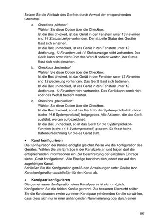 Setzen Sie die Attribute des Gerätes durch Anwahl der entsprechenden
Checkbox.
    a.   Checkbox „sichtbar“
         Wählen Sie diese Option über die Checkbox.
         Ist die Box checked, ist das Gerät in den Fenstern unter 13 Favoriten
         und 14 Statusanzeige vorhanden. Der aktuelle Status des Gerätes
         lässt sich einsehen.
         Ist die Box unchecked, ist das Gerät in den Fenstern unter 12
         Bedienung, 13 Favoriten und 14 Statusanzeige nicht vorhanden. Das
         Gerät kann somit nicht über das WebUI bedient werden, der Status
         lässt sich nicht einsehen.
    b.   Checkbox „bedienbar“
         Wählen Sie diese Option über die Checkbox.
         Ist die Box checked, ist das Gerät in den Fenstern unter 13 Favoriten
         und 12 Bedienung vorhanden. Das Gerät lässt sich bedienen.
         Ist die Box unchecked, ist das Gerät in den Fenstern unter 12
         Bedienung, 13 Favoriten nicht vorhanden. Das Gerät kann somit nicht
         über das WebUI bedient werden.
    c.   Checkbox „protokolliert“
         Wählen Sie diese Option über die Checkbox.
         Ist die Box checked, so ist das Gerät für die Systemprotokoll-Funktion
         (siehe 14.6 Systemprotokoll) freigegeben. Alle Aktionen, die das Gerät
         ausführt, werden aufgezeichnet.
         Ist die Box unchecked, so ist das Gerät für die Systemprotokoll-
         Funktion (siehe 14.6 Systemprotokoll) gesperrt. Es findet keine
         Datenaufzeichnung für dieses Gerät statt.

•   Kanal konfigurieren
Die Konfiguration der Kanäle erfolgt in gleicher Weise wie die Konfiguration des
Gerätes. Wählen Sie alle Einträge in der Kanalzeile an und tragen dort die
entsprechenden Informationen ein. Zur Beschreibung der einzelnen Einträge
siehe „Gerät konfigurieren“. Alle Einträge beziehen sich jedoch nur auf den
zugehörigen Kanal.
Schließen Sie die Konfiguration gemäß den Anweisungen unter Geräte bzw.
Kanalkonfiguration abschließen für den Kanal ab.

•    Kanalpaar konfigurieren
Die gemeinsame Konfiguration eines Kanalpaares ist nicht möglich.
Konfigurieren Sie die beiden Kanäle getrennt. Zur besseren Übersicht sollten
Sie die Kanalnamen zweier zu einem Kanalpaar gehörenden Kanäle so wählen,
dass diese sich nur in einer anhängenden Nummerierung oder durch einen



                                                                              197
 