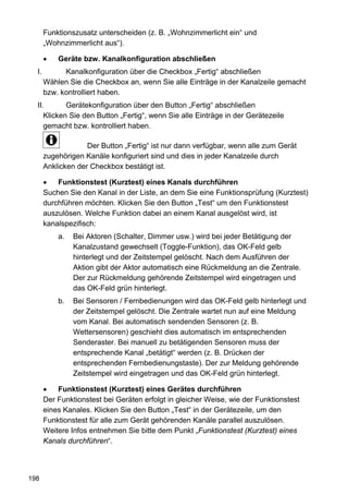 Funktionszusatz unterscheiden (z. B. „Wohnzimmerlicht ein“ und
       „Wohnzimmerlicht aus“).

       •   Geräte bzw. Kanalkonfiguration abschließen
  I.         Kanalkonfiguration über die Checkbox „Fertig“ abschließen
       Wählen Sie die Checkbox an, wenn Sie alle Einträge in der Kanalzeile gemacht
       bzw. kontrolliert haben.
  II.       Gerätekonfiguration über den Button „Fertig“ abschließen
     Klicken Sie den Button „Fertig“, wenn Sie alle Einträge in der Gerätezeile
     gemacht bzw. kontrolliert haben.

                    Der Button „Fertig“ ist nur dann verfügbar, wenn alle zum Gerät
       zugehörigen Kanäle konfiguriert sind und dies in jeder Kanalzeile durch
       Anklicken der Checkbox bestätigt ist.

       •   Funktionstest (Kurztest) eines Kanals durchführen
       Suchen Sie den Kanal in der Liste, an dem Sie eine Funktionsprüfung (Kurztest)
       durchführen möchten. Klicken Sie den Button „Test“ um den Funktionstest
       auszulösen. Welche Funktion dabei an einem Kanal ausgelöst wird, ist
       kanalspezifisch:
           a.   Bei Aktoren (Schalter, Dimmer usw.) wird bei jeder Betätigung der
                Kanalzustand gewechselt (Toggle-Funktion), das OK-Feld gelb
                hinterlegt und der Zeitstempel gelöscht. Nach dem Ausführen der
                Aktion gibt der Aktor automatisch eine Rückmeldung an die Zentrale.
                Der zur Rückmeldung gehörende Zeitstempel wird eingetragen und
                das OK-Feld grün hinterlegt.
           b.   Bei Sensoren / Fernbedienungen wird das OK-Feld gelb hinterlegt und
                der Zeitstempel gelöscht. Die Zentrale wartet nun auf eine Meldung
                vom Kanal. Bei automatisch sendenden Sensoren (z. B.
                Wettersensoren) geschieht dies automatisch im entsprechenden
                Senderaster. Bei manuell zu betätigenden Sensoren muss der
                entsprechende Kanal „betätigt“ werden (z. B. Drücken der
                entsprechenden Fernbedienungstaste). Der zur Meldung gehörende
                Zeitstempel wird eingetragen und das OK-Feld grün hinterlegt.

       •   Funktionstest (Kurztest) eines Gerätes durchführen
       Der Funktionstest bei Geräten erfolgt in gleicher Weise, wie der Funktionstest
       eines Kanales. Klicken Sie den Button „Test“ in der Gerätezeile, um den
       Funktionstest für alle zum Gerät gehörenden Kanäle parallel auszulösen.
       Weitere Infos entnehmen Sie bitte dem Punkt „Funktionstest (Kurztest) eines
       Kanals durchführen“.



198
 