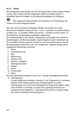 24.1.2   Geräte
Die Konfiguration eines Gerätes und der dazu gehörenden Kanäle erfolgt in diesem
Fenster. Alle in diesem Fenster aufgelisteten Geräte und Kanäle stehen im
HomeMatic System für Bedien- und Konfigurationsaufgaben zur Verfügung.

       Neu angelernte Geräte befinden sich zunächst nur im Posteingang und
müssen auch dort konfiguriert werden.

Die Liste mit den im System verfügbaren Geräten und Kanälen ist in einer
Baumstruktur aufgebaut. Klicken auf die „+“ oder „-“ Symbole, um die Baumstruktur
zu öffnen bzw. zu schließen. Klicken Sie auf das „+“ Symbol vor einem Gerät, um
die Kanäle bzw. die Kanalpaare angezeigt zu bekommen.
Die Tabelleneinträge zu den Geräten, Kanalpaaren und Kanälen sind unterteilt in
Systemangaben und Benutzerangaben. Systemangaben werden automatisch von
der HomeMatic Zentrale generiert und können auch nicht editiert werden. Nur die
Benutzerangaben lassen sich in der Liste konfigurieren. Folgende Spalten sind in
angegebener Reihenfolge vorhanden:
 1. Name
 2. Typenbezeichnung
 3. Bild
 4. Bezeichnung
 5. Seriennummer
 6. Interface / Kategorie
 7. Übertragungsmodus
 8. Gewerk
 9. Raum
 10. Funktionstest
 11. Aktion
Alle oben genannten Einträge sind unter 24.1.1 Geräte Posteingang beschrieben.
 12. Verknüpfungen
      In dieser Spalte sind die Buttons „Geräte (x)“ und „Programme (x)“ vorhanden.
      Hierüber ist der direkte Zugriff auf die Verknüpfungsliste für direkte
      Verknüpfungen und auf die Verknüpfungsliste für Programme möglich. Diese
      Listen enthalten nur Einträge, an denen das zugehörige Gerät bzw. der
      zugehörige Kanal beteiligt ist. „x“ gibt dabei die Anzahl der zu diesem Gerät
      bzw. Kanal vorhandenen Verknüpfungen an.




200
 