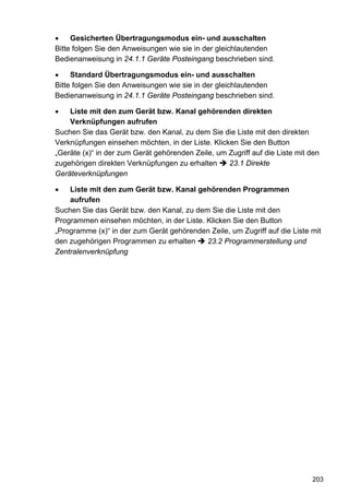 •    Gesicherten Übertragungsmodus ein- und ausschalten
Bitte folgen Sie den Anweisungen wie sie in der gleichlautenden
Bedienanweisung in 24.1.1 Geräte Posteingang beschrieben sind.

•    Standard Übertragungsmodus ein- und ausschalten
Bitte folgen Sie den Anweisungen wie sie in der gleichlautenden
Bedienanweisung in 24.1.1 Geräte Posteingang beschrieben sind.

•   Liste mit den zum Gerät bzw. Kanal gehörenden direkten
    Verknüpfungen aufrufen
Suchen Sie das Gerät bzw. den Kanal, zu dem Sie die Liste mit den direkten
Verknüpfungen einsehen möchten, in der Liste. Klicken Sie den Button
„Geräte (x)“ in der zum Gerät gehörenden Zeile, um Zugriff auf die Liste mit den
zugehörigen direkten Verknüpfungen zu erhalten     23.1 Direkte
Geräteverknüpfungen

•   Liste mit den zum Gerät bzw. Kanal gehörenden Programmen
    aufrufen
Suchen Sie das Gerät bzw. den Kanal, zu dem Sie die Liste mit den
Programmen einsehen möchten, in der Liste. Klicken Sie den Button
„Programme (x)“ in der zum Gerät gehörenden Zeile, um Zugriff auf die Liste mit
den zugehörigen Programmen zu erhalten     23.2 Programmerstellung und
Zentralenverknüpfung




                                                                             203
 