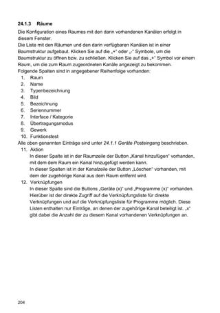 24.1.3   Räume
Die Konfiguration eines Raumes mit den darin vorhandenen Kanälen erfolgt in
diesem Fenster.
Die Liste mit den Räumen und den darin verfügbaren Kanälen ist in einer
Baumstruktur aufgebaut. Klicken Sie auf die „+“ oder „-“ Symbole, um die
Baumstruktur zu öffnen bzw. zu schließen. Klicken Sie auf das „+“ Symbol vor einem
Raum, um die zum Raum zugeordneten Kanäle angezeigt zu bekommen.
Folgende Spalten sind in angegebener Reihenfolge vorhanden:
 1. Raum
 2. Name
 3. Typenbezeichnung
 4. Bild
 5. Bezeichnung
 6. Seriennummer
 7. Interface / Kategorie
 8. Übertragungsmodus
 9. Gewerk
 10. Funktionstest
Alle oben genannten Einträge sind unter 24.1.1 Geräte Posteingang beschrieben.
 11. Aktion
      In dieser Spalte ist in der Raumzeile der Button „Kanal hinzufügen“ vorhanden,
      mit dem dem Raum ein Kanal hinzugefügt werden kann.
      In dieser Spalten ist in der Kanalzeile der Button „Löschen“ vorhanden, mit
      dem der zugehörige Kanal aus dem Raum entfernt wird.
 12. Verknüpfungen
      In dieser Spalte sind die Buttons „Geräte (x)“ und „Programme (x)“ vorhanden.
      Hierüber ist der direkte Zugriff auf die Verknüpfungsliste für direkte
      Verknüpfungen und auf die Verknüpfungsliste für Programme möglich. Diese
      Listen enthalten nur Einträge, an denen der zugehörige Kanal beteiligt ist. „x“
      gibt dabei die Anzahl der zu diesem Kanal vorhandenen Verknüpfungen an.




204
 