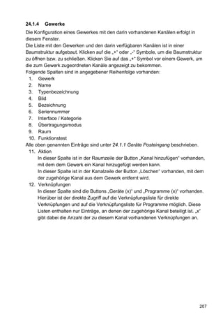 24.1.4   Gewerke
Die Konfiguration eines Gewerkes mit den darin vorhandenen Kanälen erfolgt in
diesem Fenster.
Die Liste mit den Gewerken und den darin verfügbaren Kanälen ist in einer
Baumstruktur aufgebaut. Klicken auf die „+“ oder „-“ Symbole, um die Baumstruktur
zu öffnen bzw. zu schließen. Klicken Sie auf das „+“ Symbol vor einem Gewerk, um
die zum Gewerk zugeordneten Kanäle angezeigt zu bekommen.
Folgende Spalten sind in angegebener Reihenfolge vorhanden:
 1. Gewerk
 2. Name
 3. Typenbezeichnung
 4. Bild
 5. Bezeichnung
 6. Seriennummer
 7. Interface / Kategorie
 8. Übertragungsmodus
 9. Raum
 10. Funktionstest
Alle oben genannten Einträge sind unter 24.1.1 Geräte Posteingang beschrieben.
 11. Aktion
      In dieser Spalte ist in der Raumzeile der Button „Kanal hinzufügen“ vorhanden,
      mit dem dem Gewerk ein Kanal hinzugefügt werden kann.
      In dieser Spalte ist in der Kanalzeile der Button „Löschen“ vorhanden, mit dem
      der zugehörige Kanal aus dem Gewerk entfernt wird.
 12. Verknüpfungen
      In dieser Spalte sind die Buttons „Geräte (x)“ und „Programme (x)“ vorhanden.
      Hierüber ist der direkte Zugriff auf die Verknüpfungsliste für direkte
      Verknüpfungen und auf die Verknüpfungsliste für Programme möglich. Diese
      Listen enthalten nur Einträge, an denen der zugehörige Kanal beteiligt ist. „x“
      gibt dabei die Anzahl der zu diesem Kanal vorhandenen Verknüpfungen an.




                                                                                  207
 