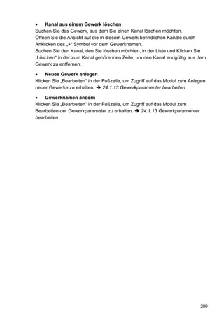 •   Kanal aus einem Gewerk löschen
Suchen Sie das Gewerk, aus dem Sie einen Kanal löschen möchten.
Öffnen Sie die Ansicht auf die in diesem Gewerk befindlichen Kanäle durch
Anklicken des „+“ Symbol vor dem Gewerknamen.
Suchen Sie den Kanal, den Sie löschen möchten, in der Liste und Klicken Sie
„Löschen“ in der zum Kanal gehörenden Zeile, um den Kanal endgültig aus dem
Gewerk zu entfernen.

•    Neues Gewerk anlegen
Klicken Sie „Bearbeiten“ in der Fußzeile, um Zugriff auf das Modul zum Anlegen
neuer Gewerke zu erhalten.      24.1.13 Gewerkparamenter bearbeiten

•    Gewerknamen ändern
Klicken Sie „Bearbeiten“ in der Fußzeile, um Zugriff auf das Modul zum
Bearbeiten der Gewerkparameter zu erhalten.      24.1.13 Gewerkparamenter
bearbeiten




                                                                            209
 