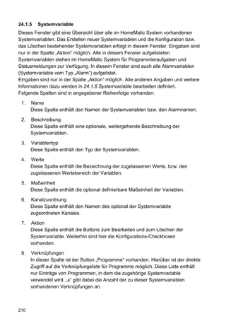 24.1.5   Systemvariable
Dieses Fenster gibt eine Übersicht über alle im HomeMatic System vorhandenen
Systemvariablen. Das Erstellen neuer Systemvariablen und die Konfiguration bzw.
das Löschen bestehender Systemvariablen erfolgt in diesem Fenster. Eingaben sind
nur in der Spalte „Aktion“ möglich. Alle in diesem Fenster aufgelisteten
Systemvariablen stehen im HomeMatic System für Programmieraufgaben und
Statusmeldungen zur Verfügung. In diesem Fenster sind auch alle Alarmvariablen
(Systemvariable vom Typ „Alarm“) aufgelistet.
Eingaben sind nur in der Spalte „Aktion“ möglich. Alle anderen Angaben und weitere
Informationen dazu werden in 24.1.6 Systemvariable bearbeiten definiert.
Folgende Spalten sind in angegebener Reihenfolge vorhanden:

 1.   Name
      Diese Spalte enthält den Namen der Systemvariablen bzw. den Alarmnamen.

 2.   Beschreibung
      Diese Spalte enthält eine optionale, weitergehende Beschreibung der
      Systemvariablen.

 3.   Variablentyp
      Diese Spalte enthält den Typ der Systemvariablen.

 4.   Werte
      Diese Spalte enthält die Bezeichnung der zugelassenen Werte, bzw. den
      zugelassenen Wertebereich der Variablen.

 5.   Maßeinheit
      Diese Spalte enthält die optional definierbare Maßeinheit der Variablen.

 6.   Kanalzuordnung
      Diese Spalte enthält den Namen des optional der Systemvariable
      zugeordneten Kanales.

 7.   Aktion
      Diese Spalte enthält die Buttons zum Bearbeiten und zum Löschen der
      Systemvariable. Weiterhin sind hier die Konfigurations-Checkboxen
      vorhanden.

 8.   Verknüpfungen
      In dieser Spalte ist der Button „Programme“ vorhanden. Hierüber ist der direkte
      Zugriff auf die Verknüpfungsliste für Programme möglich. Diese Liste enthält
      nur Einträge von Programmen, in dem die zugehörige Systemvariable
      verwendet wird. „x“ gibt dabei die Anzahl der zu dieser Systemvariablen
      vorhandenen Verknüpfungen an.



210
 