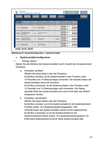 Gerd Admin                                                                                                                       12   Alarmmeldungen (0)
                                                                                                                                                                                                     Abmelden
                     Startseite > Systemkonfiguration > Systemvariable                                                                                11   Servicemeldungen (0)                 10


                                                                                                          Verknüpfungen&       68 System-
                                                                                        Status
            Startseite               Bedienung                Favoriten                                                                                                                                Hilfe
       2                         3                       4                         8   anzeige              Programme           konfiguration                                                   9
                                                                                                          5




                                                                                                                          Kanal-
            Name                Beschreibung             Variablentyp                  Werte               Maßeinheit                                 Aktion                   Verknüpfungen
                                                                                                                        zuordnung
            Filter                                            Filter                                          Filter       Filter

                                                                                                                                        Löschen                sichtbar
                         Beschreibung des                                 wahr = anwesend
       Anwesenheit                                           Logikwert    falsch = abwesend                                                                                    Programme ( 2)
                         Anwesenheitsstatus
                                                                                                                                      Bearbeiten...            protokolliert    24
                                                                                                                                      69



                         Beschreibung des Scharf-                                                                                       Löschen                sichtbar
       Alarmanlagen-                                                      intern scharf; extern scharf;
                         schaltungsstatus der Alarm-         Werteliste                                                                                                        Programme (5)
         Betriebsart                                                      unschaft;
                         anlagenfunktion                                                                                              Bearbeiten...            protokolliert




                         Variable zur Zuweisung des                                                                                     Löschen                sichtbar
       Maximalwert                                                        Mininmalwert: -20                               KS550 -
                         Max.-Wert letzter Tag - Luft-          Zahl                                           °C                                                              Programme (1)
        letzter Tag                                                       Mininmalwert: 80                              Außensensor
                         temperatur des Außensensors                                                                                  Bearbeiten...            protokolliert



                                                                                                                                        Löschen                sichtbar
                         Alarmauslösung bei                               wahr = ausgelöst
        Außenalarm                                             Alarm      falsch = nicht ausgelöst                                                                             Programme (7 )
                         Bewegung im Garten
                                                                                                                                      Bearbeiten...            protokolliert


                              Filter
           Zurück         zurücksetzen
                                                   Neu
                                              69




Abbildung 91: Systemkonfiguration – Systemvariable

       •              Systemvariable konfigurieren
  I.         Eintrag „Aktion“
       Setzen Sie die Attribute der Systemvariablen durch Anwahl der entsprechenden
       Checkbox.
                      a.          Checkbox „sichtbar“
                                  Wählen Sie diese Option über die Checkbox.
                                  Ist die Box checked, ist die Systemvariable in den Fenstern unter
                                  13 Favoriten und 14 Statusanzeige vorhanden. Der aktuelle Status der
                                  Systemvariablen lässt sich einsehen.
                                  Ist die Box unchecked, ist die Systemvariable in den Fenstern unter
                                  13 Favoriten und 14 Statusanzeige nicht vorhanden. Der Status
                                  (aktuelle Wert) der Systemvariable kann somit nicht über das WebUI
                                  eingesehen werden.
                      b.          Checkbox „protokolliert“
                                  Wählen Sie diese Option über die Checkbox.
                                  Ist die Box checked, so ist die Systemvariable für die Systemprotokoll-
                                  Funktion (siehe 14.6 Systemprotokoll) freigegeben. Alle
                                  Veränderungen der Systemvariablen werden somit aufgezeichnet.
                                  Ist die Box unchecked, so ist die Systemvariable für die
                                  Systemprotokoll-Funktion (siehe 14.6 Systemprotokoll) gesperrt. Es
                                  findet keine Datenaufzeichnung für diese Systemvariable statt.




                                                                                                                                                                                                                211
 
