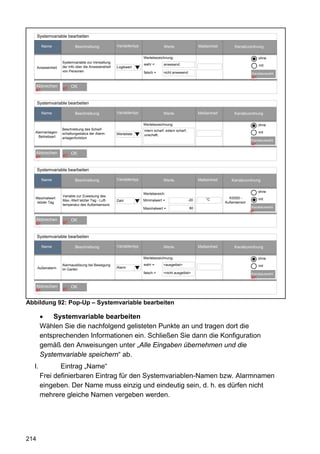 Systemvariable bearbeiten

           Name             Beschreibung             Variablentyp                Werte                    Maßeinheit        Kanalzuordnung

                                                                    Wertebezeichnung:                                                    ohne
                    Systemvariable zur Verwaltung
                                                                    wahr =       anwesend                                                mit
      Anwesenheit   der Info über die Anweseneheit   Logikwert
                    von Personen                                    falsch =     nicht anwesend                                      Kanalauswahl
                                                                                                                                     47

   Abbrechen             OK
      67            67



      Systemvariable bearbeiten

           Name            Beschreibung              Variablentyp                Werte                    Maßeinheit       Kanalzuordnung

                                                                    Wertebezeichnung:                                                    ohne
                    Beschreibung des Scharf-                        intern scharf; extern scharf;
   Alarmanlagen-    schaltungsstatus der Alarm-      Werteliste                                                                          mit
     Betriebsart                                                    unschaft;
                    anlagenfunktion
                                                                                                                                     Kanalauswahl
                                                                                                                                     47

   Abbrechen             OK
      67            67



      Systemvariable bearbeiten

           Name            Beschreibung              Variablentyp                Werte                    Maßeinheit      Kanalzuordnung

                                                                                                                                         ohne
                                                                    Wertebereich:
                    Variable zur Zuweisung des
   Maximalwert                                                                                                °C         KS550 -         mit
                    Max.-Wert letzter Tag - Luft-    Zahl           Minimalwert =                   -20
    letzter Tag                                                                                                        Außensensor
                    temperatur des Außensensors
                                                                    Maximalwert =                   80                                Kanalauswahl
                                                                                                                                     47

   Abbrechen             OK
      67            67



      Systemvariable bearbeiten

           Name            Beschreibung              Variablentyp                Werte                    Maßeinheit       Kanalzuordnung

                                                                    Wertebezeichnung:                                                    ohne
                    Alarmauslösung bei Bewegung                     wahr =       <ausgelöst>                                             mit
      Außenalarm                                     Alarm
                    im Garten
                                                                    falsch =     <nicht ausgelöst>                                   Kanalauswahl
                                                                                                                                     47

   Abbrechen             OK
      67            67



Abbildung 92: Pop-Up – Systemvariable bearbeiten

       •   Systemvariable bearbeiten
       Wählen Sie die nachfolgend gelisteten Punkte an und tragen dort die
       entsprechenden Informationen ein. Schließen Sie dann die Konfiguration
       gemäß den Anweisungen unter „Alle Eingaben übernehmen und die
       Systemvariable speichern“ ab.
  I.          Eintrag „Name“
       Frei definierbaren Eintrag für den Systemvariablen-Namen bzw. Alarmnamen
       eingeben. Der Name muss einzig und eindeutig sein, d. h. es dürfen nicht
       mehrere gleiche Namen vergeben werden.




214
 