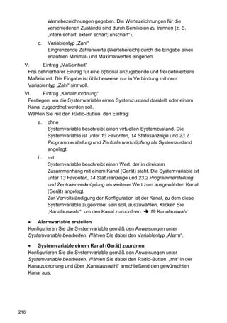 Wertebezeichnungen gegeben. Die Wertezeichnungen für die
               verschiedenen Zustände sind durch Semikolon zu trennen (z. B.
               „intern scharf; extern scharf; unscharf“).
          c.   Variablentyp „Zahl“
               Eingrenzende Zahlenwerte (Wertebereich) durch die Eingabe eines
               erlaubten Minimal- und Maximalwertes eingeben.
  V.      Eintrag „Maßeinheit“
   Frei definierbarer Eintrag für eine optional anzugebende und frei definierbare
   Maßeinheit. Die Eingabe ist üblicherweise nur in Verbindung mit dem
   Variablentyp „Zahl“ sinnvoll.
  VI.     Eintrag „Kanalzuordnung“
   Festlegen, wo die Systemvariable einen Systemzustand darstellt oder einem
   Kanal zugeordnet werden soll.
   Wählen Sie mit den Radio-Button den Eintrag:
          a.   ohne
               Systemvariable beschreibt einen virtuellen Systemzustand. Die
               Systemvariable ist unter 13 Favoriten, 14 Statusanzeige und 23.2
               Programmerstellung und Zentralenverknüpfung als Systemzustand
               angelegt.
          b.   mit
               Systemvariable beschreibt einen Wert, der in direktem
               Zusammenhang mit einem Kanal (Gerät) steht. Die Systemvariable ist
               unter 13 Favoriten, 14 Statusanzeige und 23.2 Programmerstellung
               und Zentralenverknüpfung als weiterer Wert zum ausgewählten Kanal
               (Gerät) angelegt.
               Zur Vervollständigung der Konfiguration ist der Kanal, zu dem diese
               Systemvariable zugeordnet sein soll, auszuwählen. Klicken Sie
               „Kanalauswahl“, um den Kanal zuzuordnen.        19 Kanalauswahl

      •   Alarmvariable erstellen
      Konfigurieren Sie die Systemvariable gemäß den Anweisungen unter
      Systemvariable bearbeiten. Wählen Sie dabei den Variablentyp „Alarm“.

      •   Systemvariable einem Kanal (Gerät) zuordnen
      Konfigurieren Sie die Systemvariable gemäß den Anweisungen unter
      Systemvariable bearbeiten. Wählen Sie dabei den Radio-Button „mit“ in der
      Kanalzuordnung und über „Kanalauswahl“ anschließend den gewünschten
      Kanal aus.




216
 
