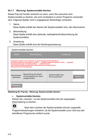 24.1.7      Warnung: Systemvariable löschen
Dieses Pop-Up Fenster erscheint nur dann, wenn Sie versuchen eine
Systemvariable zu löschen, die noch mindestens in einem Programm verwendet
wird. Folgende Spalten sind in angegebener Reihenfolge vorhanden:

 1.     Name
        Diese Spalte enthält den Namen der Systemvariablen bzw. den Alarmnamen.

 2.     Beschreibung
        Diese Spalte enthält eine optionale, weitergehende Beschreibung der
        Systemvariablen.

 3.     Anweisung
        Diese Spalte enthält eine die Handlungsanweisung.

      Systemvariable löschen

           Name                    Beschreibung                                         Anweisung


   Achtung! Es bestehen noch Programme, an denen die Systemvariable beteiligt ist.
   Die Systemvariable wird automatisch aus allen b      eteiligten Programmen gelöscht, sodass   ungewollte
   Programmbeziehungen und Systemzustände           entstehen können!
   Ggf. schließen Sie bitte dieses Fenster und bearbeiten bzw. löschen zunächst
   alle entsprechenden Verknüpfungen.




                        Beschreibung des Scharf-                   Systemvariable trotz
      Alarmanlagen-
                        schaltungsstatus der Alarm-                Warnung löschen?                             Löschen
        Betriebsart
                        anlagenfunktion                                                                       67



      Schließen
      67

Abbildung 93: Pop-Up – Warnung: Systemvariable löschen

       •    Systemvariable löschen
       Klicken Sie „Löschen“, um die Systemvariable trotz der angezeigten
       Warnmeldung zu löschen.

                    Nach dem Löschen der Systemvariablen können ungewollte
       Programmbeziehungen entstehen, da die Systemvariable zuvor nicht aus den
       betroffenen Programmen entfernt wurde.




218
 