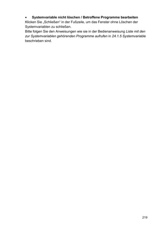 •    Systemvariable nicht löschen / Betroffene Programme bearbeiten
Klicken Sie „Schließen“ in der Fußzeile, um das Fenster ohne Löschen der
Systemvariablen zu schließen.
Bitte folgen Sie den Anweisungen wie sie in der Bedienanweisung Liste mit den
zur Systemvariablen gehörenden Programme aufrufen in 24.1.5 Systemvariable
beschrieben sind.




                                                                          219
 