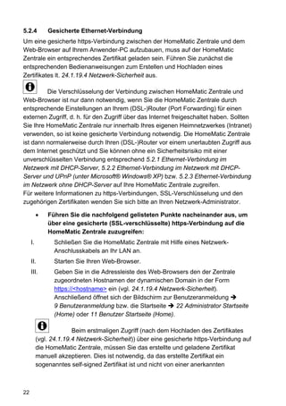 5.2.4         Gesicherte Ethernet-Verbindung
Um eine gesicherte https-Verbindung zwischen der HomeMatic Zentrale und dem
Web-Browser auf Ihrem Anwender-PC aufzubauen, muss auf der HomeMatic
Zentrale ein entsprechendes Zertifikat geladen sein. Führen Sie zunächst die
entsprechenden Bedienanweisungen zum Erstellen und Hochladen eines
Zertifikates lt. 24.1.19.4 Netzwerk-Sicherheit aus.

         Die Verschlüsselung der Verbindung zwischen HomeMatic Zentrale und
Web-Browser ist nur dann notwendig, wenn Sie die HomeMatic Zentrale durch
entsprechende Einstellungen an Ihrem (DSL-)Router (Port Forwarding) für einen
externen Zugriff, d. h. für den Zugriff über das Internet freigeschaltet haben. Sollten
Sie Ihre HomeMatic Zentrale nur innerhalb Ihres eigenen Heimnetzwerkes (Intranet)
verwenden, so ist keine gesicherte Verbindung notwendig. Die HomeMatic Zentrale
ist dann normalerweise durch Ihren (DSL-)Router vor einem unerlaubten Zugriff aus
dem Internet geschützt und Sie können ohne ein Sicherheitsrisiko mit einer
unverschlüsselten Verbindung entsprechend 5.2.1 Ethernet-Verbindung im
Netzwerk mit DHCP-Server, 5.2.2 Ethernet-Verbindung im Netzwerk mit DHCP-
Server und UPnP (unter Microsoft® Windows® XP) bzw. 5.2.3 Ethernet-Verbindung
im Netzwerk ohne DHCP-Server auf Ihre HomeMatic Zentrale zugreifen.
Für weitere Informationen zu https-Verbindungen, SSL-Verschlüsselung und den
zugehörigen Zertifikaten wenden Sie sich bitte an Ihren Netzwerk-Administrator.

          •   Führen Sie die nachfolgend gelisteten Punkte nacheinander aus, um
              über eine gesicherte (SSL-verschlüsselte) https-Verbindung auf die
              HomeMatic Zentrale zuzugreifen:
     I.         Schließen Sie die HomeMatic Zentrale mit Hilfe eines Netzwerk-
                Anschlusskabels an Ihr LAN an.
     II.        Starten Sie Ihren Web-Browser.
     III.       Geben Sie in die Adressleiste des Web-Browsers den der Zentrale
                zugeordneten Hostnamen der dynamischen Domain in der Form
                https://<hostname> ein (vgl. 24.1.19.4 Netzwerk-Sicherheit).
                Anschließend öffnet sich der Bildschirm zur Benutzeranmeldung
                9 Benutzeranmeldung bzw. die Startseite      22 Administrator Startseite
                (Home) oder 11 Benutzer Startseite (Home).

                        Beim erstmaligen Zugriff (nach dem Hochladen des Zertifikates
          (vgl. 24.1.19.4 Netzwerk-Sicherheit)) über eine gesicherte https-Verbindung auf
          die HomeMatic Zentrale, müssen Sie das erstellte und geladene Zertifikat
          manuell akzeptieren. Dies ist notwendig, da das erstellte Zertifikat ein
          sogenanntes self-signed Zertifikat ist und nicht von einer anerkannten



22
 