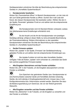 Geräteparametern entnehmen Sie bitte der Beschreibung des entsprechenden
      Gerätes im „HomeMatic Systemhandbuch“.

      •    Kanalparameter bearbeiten
      Klicken Sie „Parameterliste öffnen“ im Bereich Kanalparameter, um die Liste mit
      den zum Gerät gehörenden Kanäle zu öffnen. Suchen Sie in der Liste den
      Kanal, den dessen Kanalparameter Sie bearbeiten wollen. Wählen Sie den in
      der Spalte „Parameter“ gelisteten Punkt an und wählen dort die entsprechende
      Einstellung aus.

                    Die Kanalparameter sind mit Standard-Werten vorbesetzt, sodass
      hier üblicherweise keine Einstellungen erforderlich sind.

                   Da die Anzahl und die Art der Kanalparameter vom jeweiligen
      Gerätetyp abhängt, erfolgt an dieser Stelle nur eine prinzipielle Beschreibung
      der Parametereinstellung. Weitere Informationen zu den speziellen
      Kanalparametern entnehmen Sie bitte der Beschreibung des entsprechenden
      Gerätes im „HomeMatic Systemhandbuch“.

      •    Geräte Firmware updaten
      Klicken Sie „Update“ in der Spalte „Firmware“ der Gerätebeschreibung
      gelisteten Punkte an und wählen dort die entsprechenden Einstellungen aus.

                    Die Update-Funktion ist nicht bei allen HomeMatic Geräten
      verfügbar. Falls der Button „Update“ nicht vorhanden ist, unterstützt das Gerät
      kein zentral ausgeführtes Firmware-Update.

      •    Alle Eingaben übernehmen und das Fenster schließen
      Klicken Sie „OK“ in der Fußzeile, um die Eingaben abzuspeichern und das
      Fenster zu schließen.

                    Zum Speichern der geänderten Geräte- bzw. Kanalparameter ist
      eine Kommunikation zwischen Gerät und HomeMatic Zentrale notwendig.
      Geräte, die nicht ständig in Empfangsbereitschaft sind, müssen dazu in den
      Konfigurationsmodus bzw. Anlernmodus versetzt werden. Beachten Sie dazu
      die Bedienungsanleitung zum Gerät bzw. die von der WebUI generierte
      Statusinfo.

      •    Alle Eingaben verwerfen und das Fenster schließen
      Klicken Sie „Abbrechen“ in der Fußzeile, um die Eingaben zu verwerfen und
      das Fenster zu schließen.




226
 