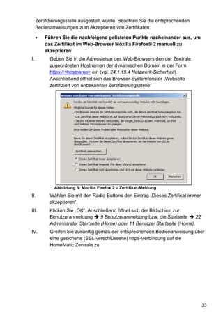 Zertifizierungsstelle ausgestellt wurde. Beachten Sie die entsprechenden
     Bedienanweisungen zum Akzeptieren von Zertifikaten.

     •   Führen Sie die nachfolgend gelisteten Punkte nacheinander aus, um
         das Zertifikat im Web-Browser Mozilla Firefox® 2 manuell zu
         akzeptieren:
I.         Geben Sie in die Adressleiste des Web-Browsers den der Zentrale
           zugeordneten Hostnamen der dynamischen Domain in der Form
           https://<hostname> ein (vgl. 24.1.19.4 Netzwerk-Sicherheit).
           Anschließend öffnet sich das Browser-Systemfenster „Webseite
           zertifiziert von unbekannter Zertifizierungsstelle“




             Abbildung 5: Mozilla Firefox 2 – Zertifikat-Meldung
II.        Wählen Sie mit den Radio-Buttons den Eintrag „Dieses Zertifikat immer
           akzeptieren“.
III.       Klicken Sie „OK“. Anschließend öffnet sich der Bildschirm zur
           Benutzeranmeldung        9 Benutzeranmeldung bzw. die Startseite    22
           Administrator Startseite (Home) oder 11 Benutzer Startseite (Home).
IV.        Greifen Sie zukünftig gemäß der entsprechenden Bedienanweisung über
           eine gesicherte (SSL-verschlüsselte) https-Verbindung auf die
           HomeMatic Zentrale zu.




                                                                                    23
 