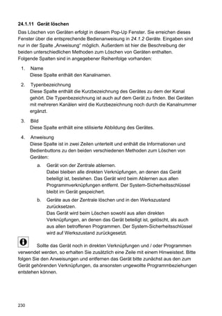 24.1.11 Gerät löschen
Das Löschen von Geräten erfolgt in diesem Pop-Up Fenster. Sie erreichen dieses
Fenster über die entsprechende Bedienanweisung in 24.1.2 Geräte. Eingaben sind
nur in der Spalte „Anweisung“ möglich. Außerdem ist hier die Beschreibung der
beiden unterschiedlichen Methoden zum Löschen von Geräten enthalten.
Folgende Spalten sind in angegebener Reihenfolge vorhanden:

 1.   Name
      Diese Spalte enthält den Kanalnamen.

 2.   Typenbezeichnung
      Diese Spalte enthält die Kurzbezeichnung des Gerätes zu dem der Kanal
      gehört. Die Typenbezeichnung ist auch auf dem Gerät zu finden. Bei Geräten
      mit mehreren Kanälen wird die Kurzbezeichnung noch durch die Kanalnummer
      ergänzt.

 3.   Bild
      Diese Spalte enthält eine stilisierte Abbildung des Gerätes.

 4.   Anweisung
      Diese Spalte ist in zwei Zeilen unterteilt und enthält die Informationen und
      Bedienbuttons zu den beiden verschiedenen Methoden zum Löschen von
      Geräten:
         a.   Gerät von der Zentrale ablernen.
              Dabei bleiben alle direkten Verknüpfungen, an denen das Gerät
              beteiligt ist, bestehen. Das Gerät wird beim Ablernen aus allen
              Programmverknüpfungen entfernt. Der System-Sicherheitsschlüssel
              bleibt im Gerät gespeichert.
         b.   Geräte aus der Zentrale löschen und in den Werkszustand
              zurücksetzen.
              Das Gerät wird beim Löschen sowohl aus allen direkten
              Verknüpfungen, an denen das Gerät beteiligt ist, gelöscht, als auch
              aus allen betroffenen Programmen. Der System-Sicherheitsschlüssel
              wird auf Werkszustand zurückgesetzt.

         Sollte das Gerät noch in direkten Verknüpfungen und / oder Programmen
verwendet werden, so erhalten Sie zusätzlich eine Zeile mit einem Hinweistext. Bitte
folgen Sie den Anweisungen und entfernen das Gerät bitte zunächst aus den zum
Gerät gehörenden Verknüpfungen, da ansonsten ungewollte Programmbeziehungen
entstehen können.




230
 